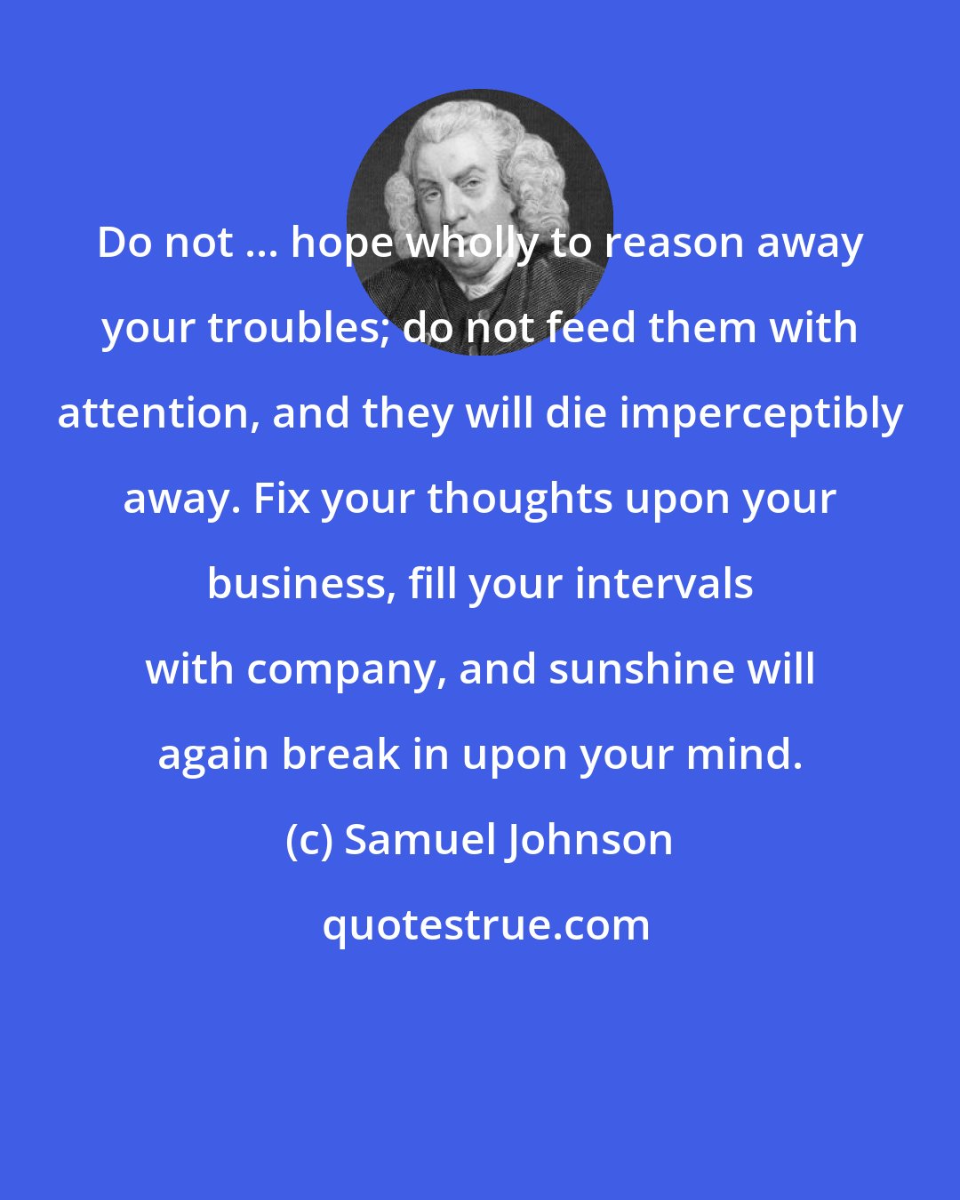 Samuel Johnson: Do not ... hope wholly to reason away your troubles; do not feed them with attention, and they will die imperceptibly away. Fix your thoughts upon your business, fill your intervals with company, and sunshine will again break in upon your mind.