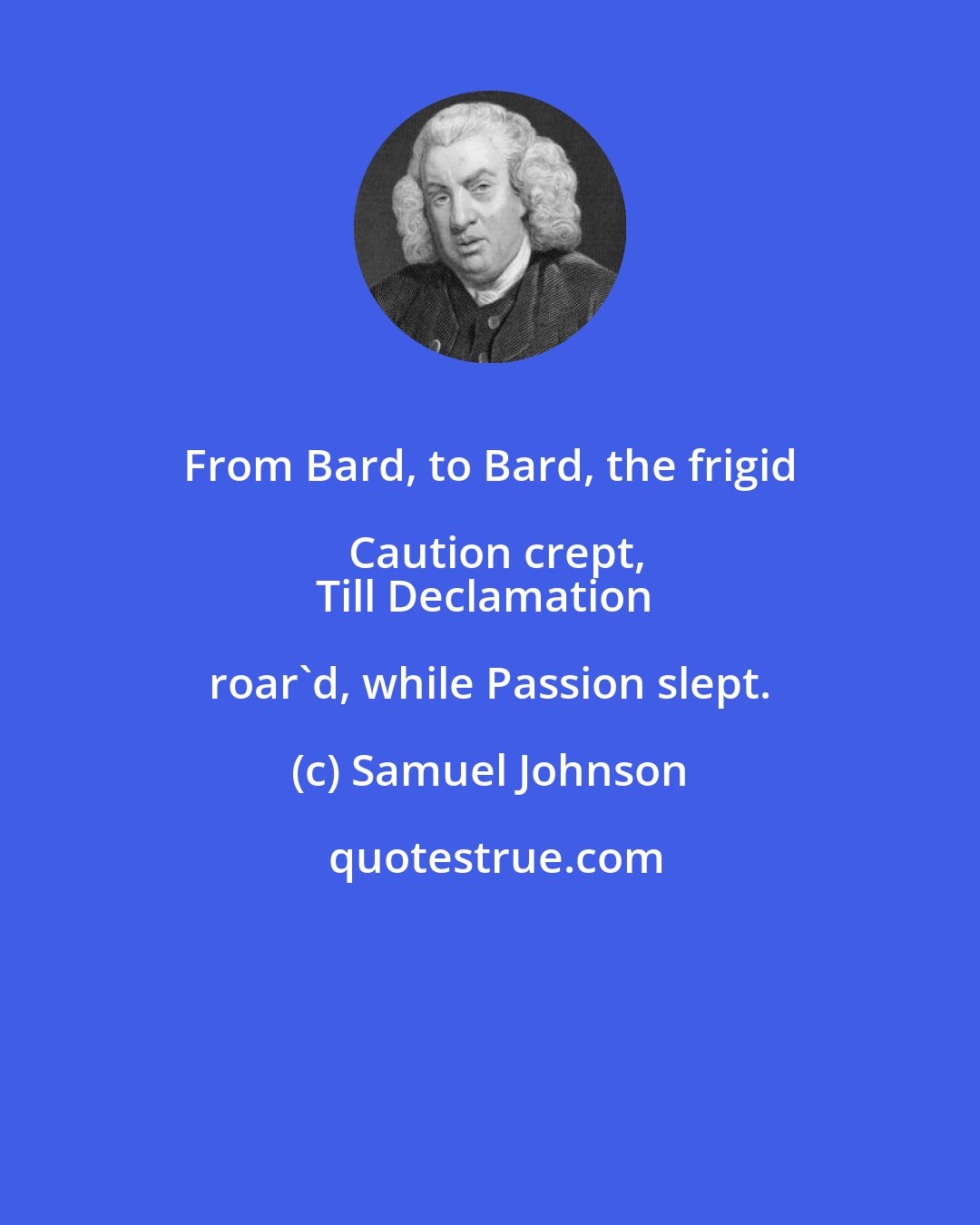 Samuel Johnson: From Bard, to Bard, the frigid Caution crept,
Till Declamation roar'd, while Passion slept.