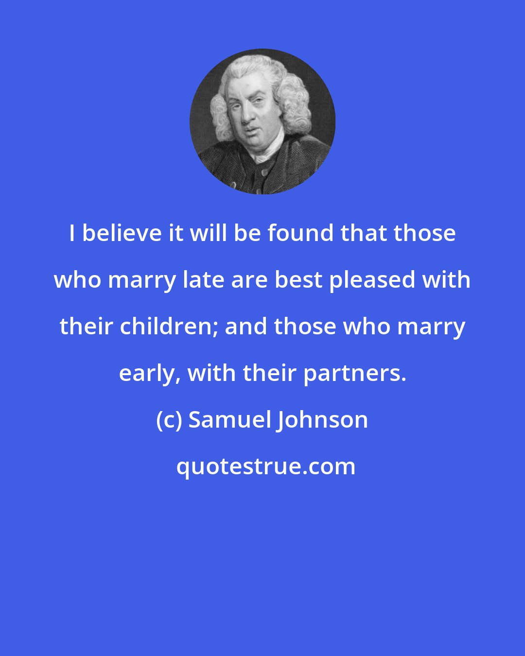 Samuel Johnson: I believe it will be found that those who marry late are best pleased with their children; and those who marry early, with their partners.