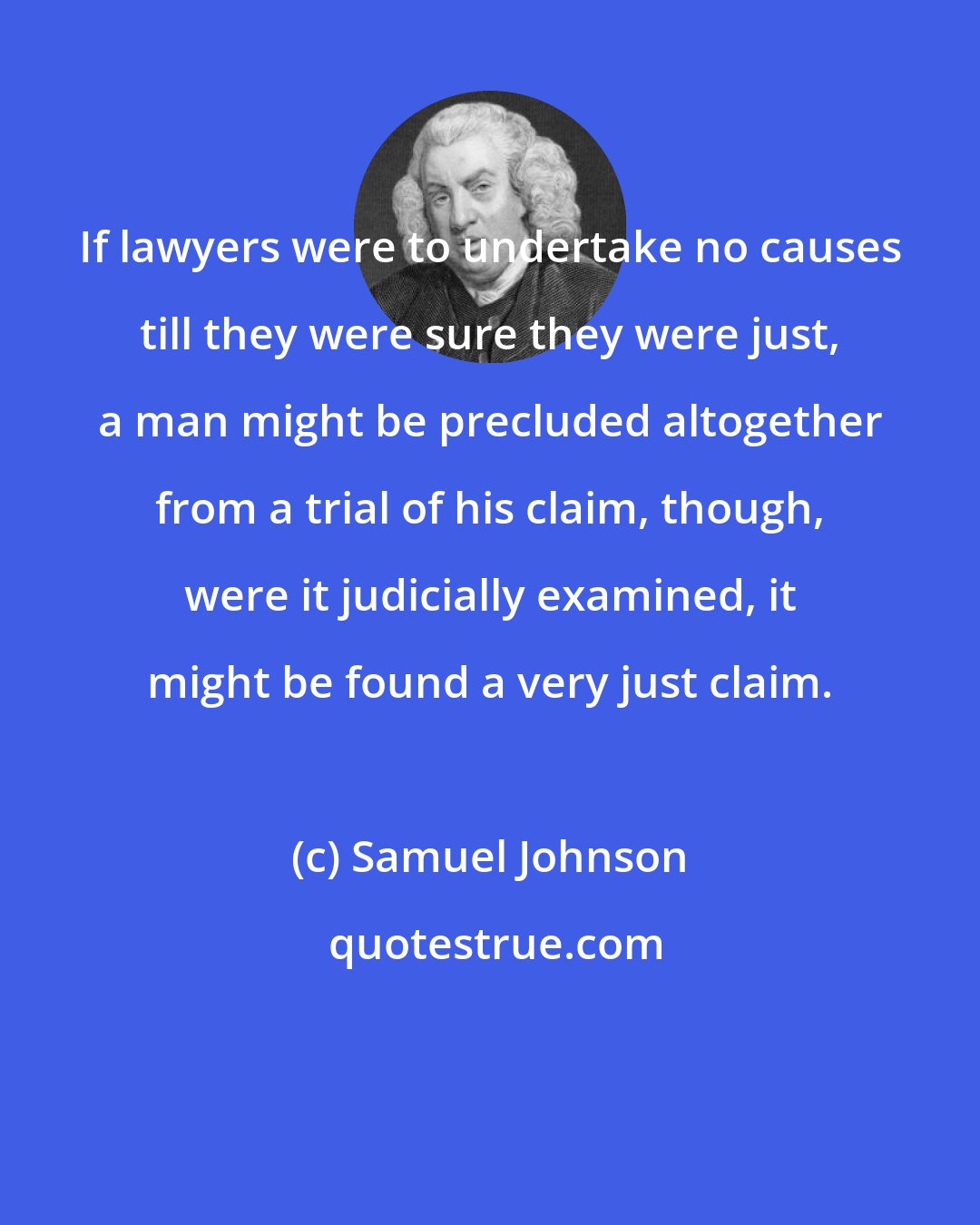 Samuel Johnson: If lawyers were to undertake no causes till they were sure they were just, a man might be precluded altogether from a trial of his claim, though, were it judicially examined, it might be found a very just claim.