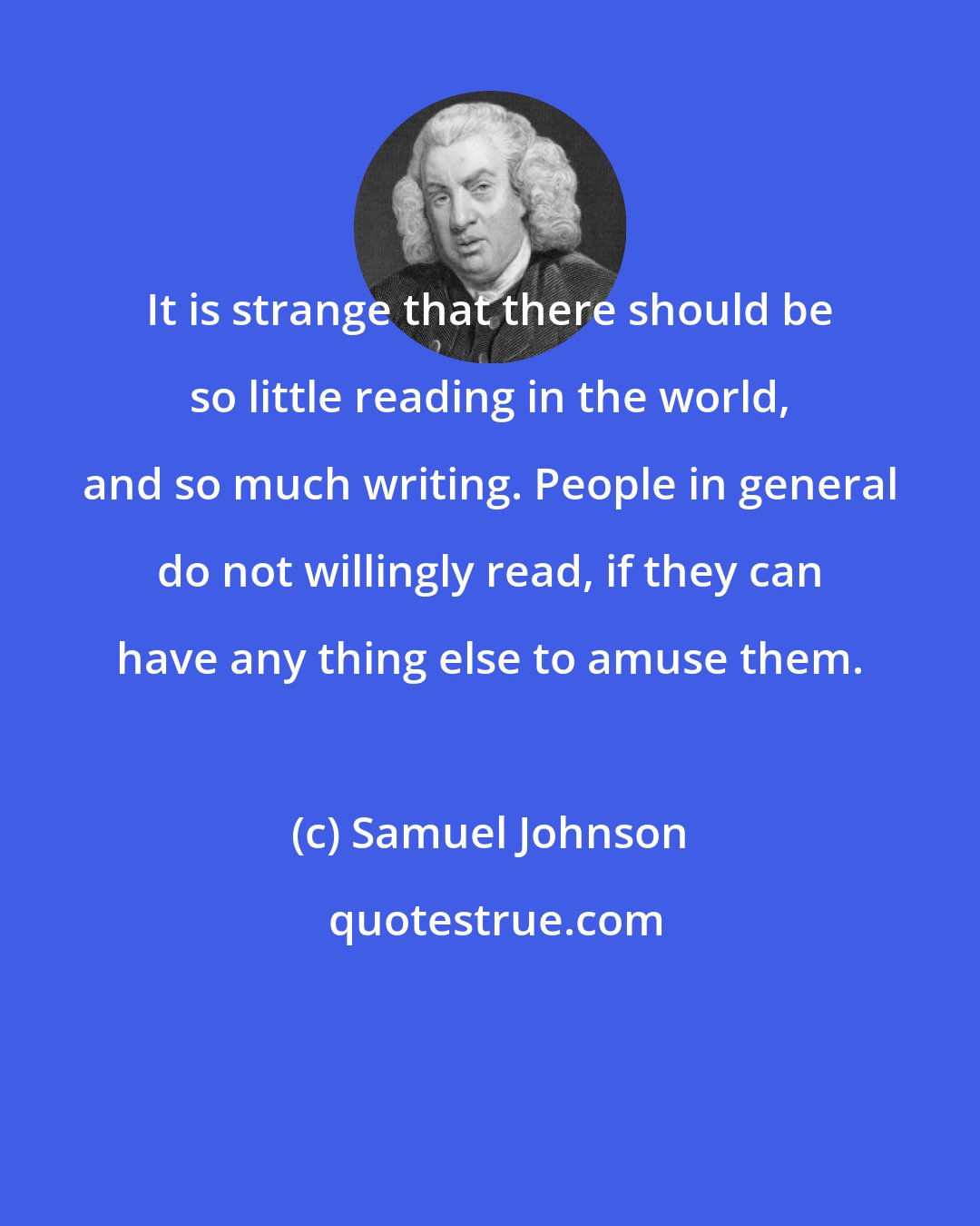 Samuel Johnson: It is strange that there should be so little reading in the world, and so much writing. People in general do not willingly read, if they can have any thing else to amuse them.