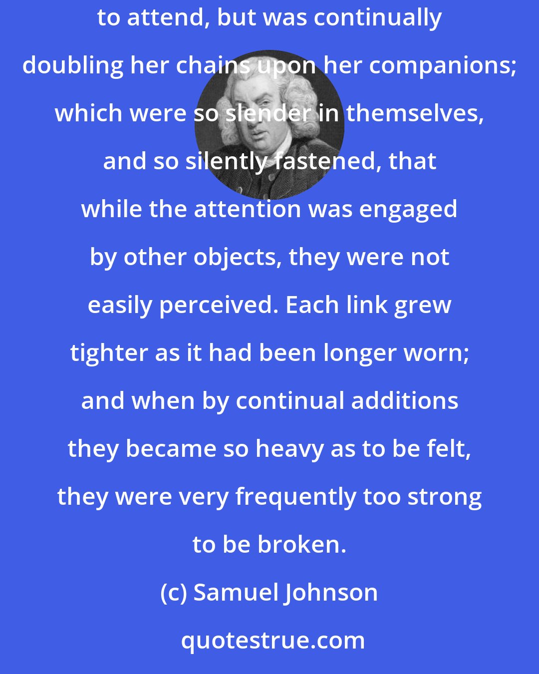 Samuel Johnson: It was the peculiar artifice of Habit not to suffer her power to be felt at first. Those whom she led, she had the address of appearing only to attend, but was continually doubling her chains upon her companions; which were so slender in themselves, and so silently fastened, that while the attention was engaged by other objects, they were not easily perceived. Each link grew tighter as it had been longer worn; and when by continual additions they became so heavy as to be felt, they were very frequently too strong to be broken.