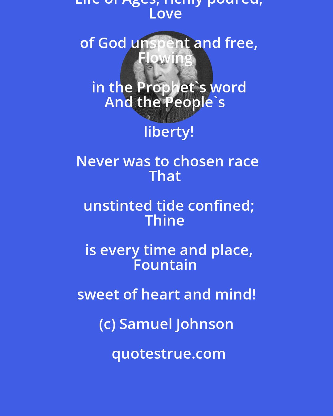 Samuel Johnson: Life of Ages, richly poured,
Love of God unspent and free,
Flowing in the Prophet's word
And the People's liberty!

Never was to chosen race
That unstinted tide confined;
Thine is every time and place,
Fountain sweet of heart and mind!