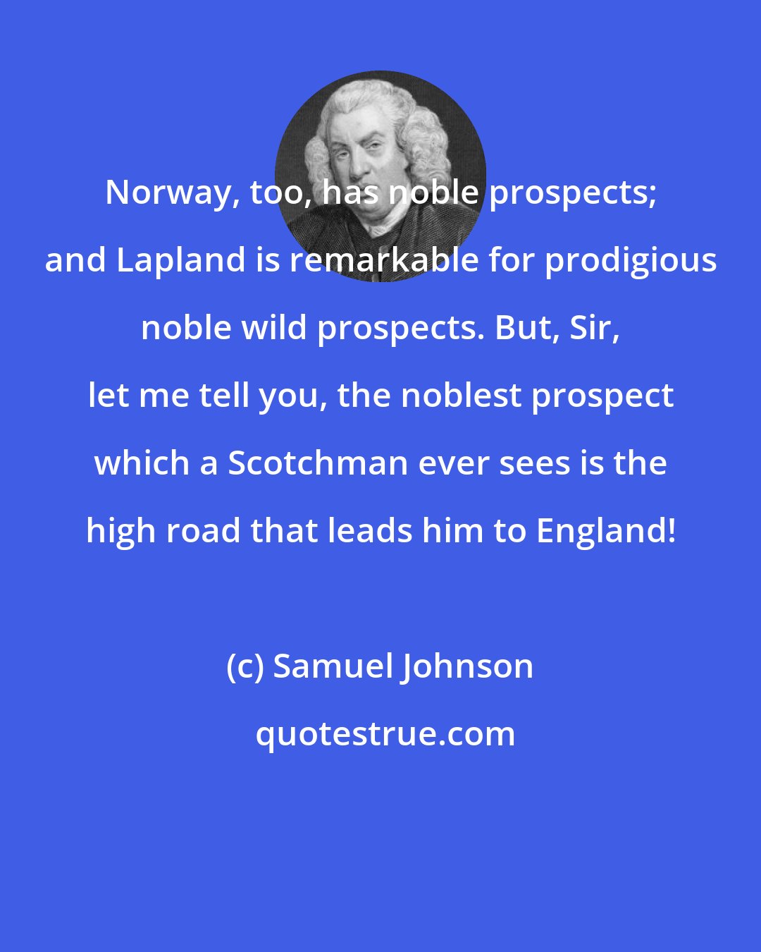 Samuel Johnson: Norway, too, has noble prospects; and Lapland is remarkable for prodigious noble wild prospects. But, Sir, let me tell you, the noblest prospect which a Scotchman ever sees is the high road that leads him to England!