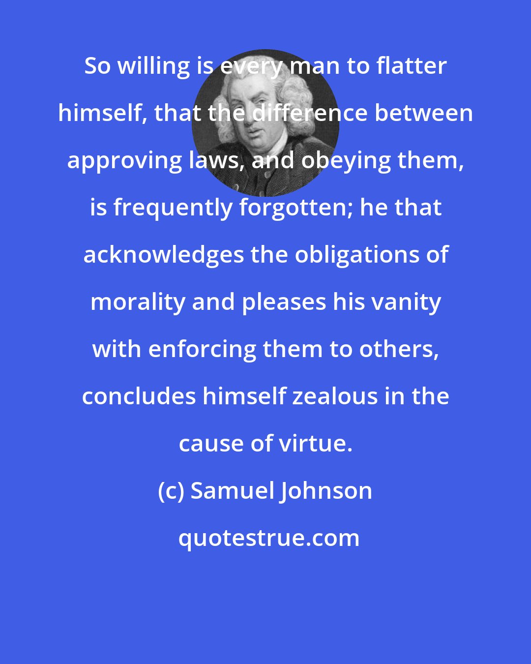 Samuel Johnson: So willing is every man to flatter himself, that the difference between approving laws, and obeying them, is frequently forgotten; he that acknowledges the obligations of morality and pleases his vanity with enforcing them to others, concludes himself zealous in the cause of virtue.