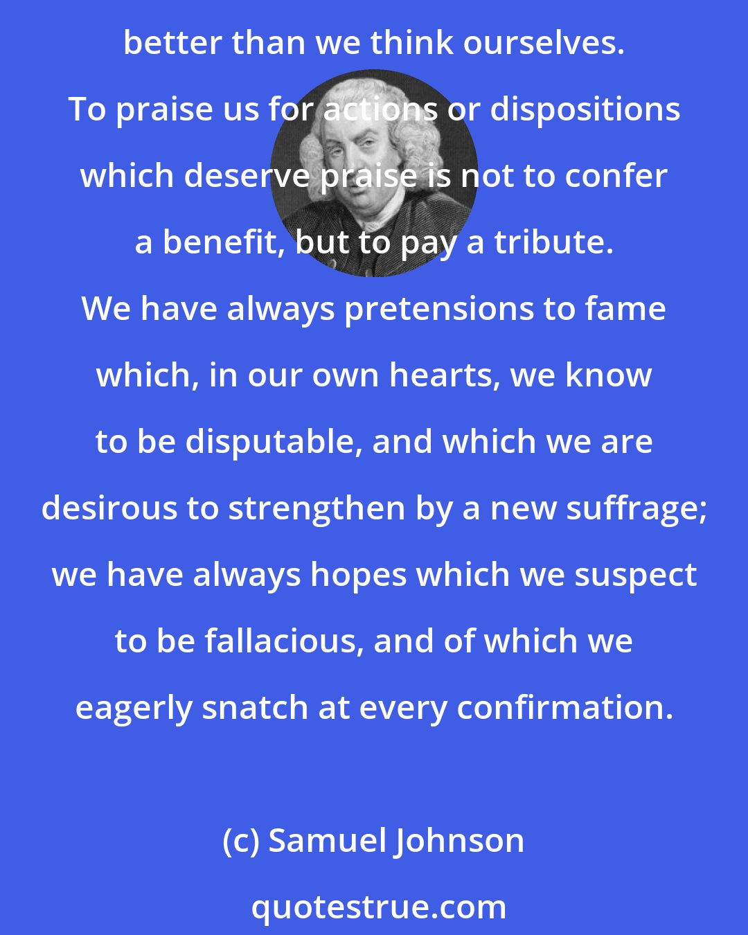 Samuel Johnson: The greatest human virtue bears no proportion to human vanity. We always think ourselves better than we are, and are generally desirous that others should think us still better than we think ourselves. To praise us for actions or dispositions which deserve praise is not to confer a benefit, but to pay a tribute. We have always pretensions to fame which, in our own hearts, we know to be disputable, and which we are desirous to strengthen by a new suffrage; we have always hopes which we suspect to be fallacious, and of which we eagerly snatch at every confirmation.