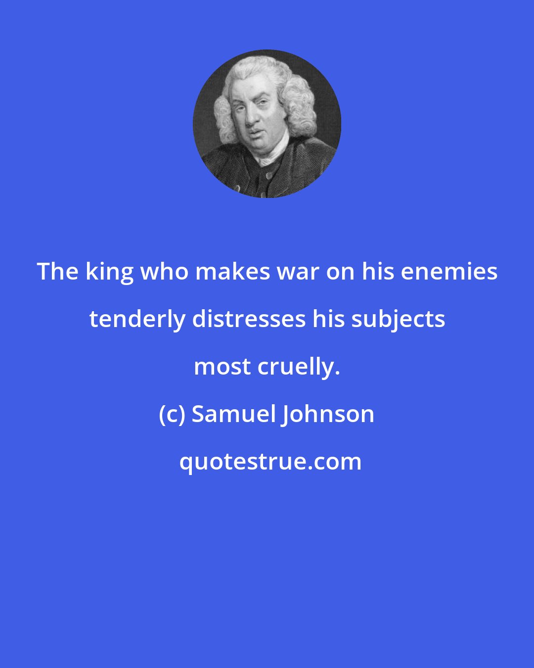 Samuel Johnson: The king who makes war on his enemies tenderly distresses his subjects most cruelly.