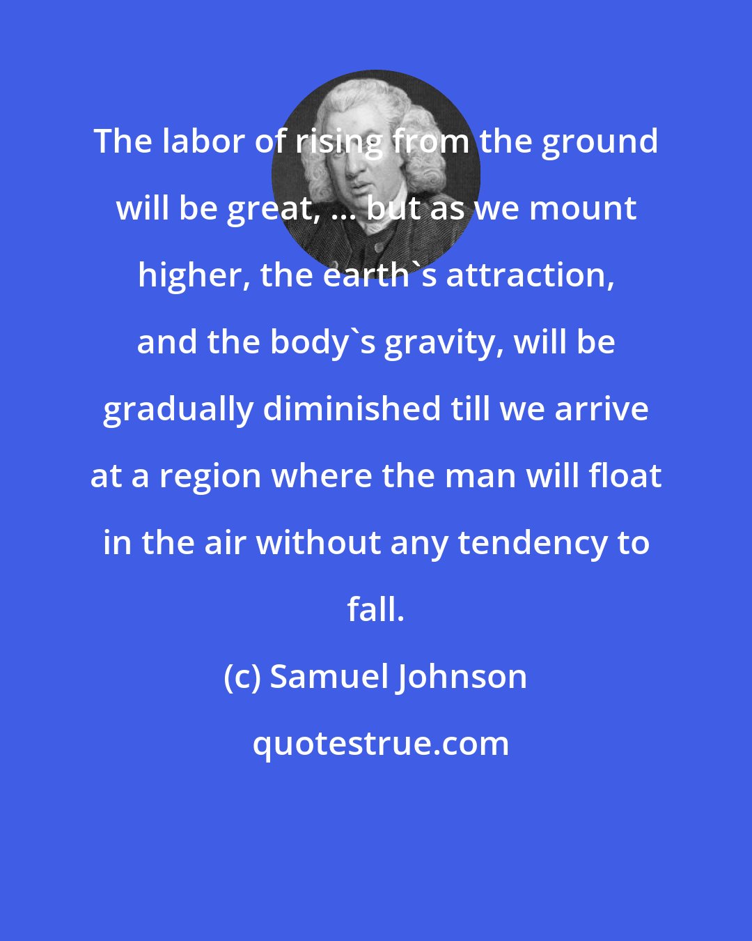 Samuel Johnson: The labor of rising from the ground will be great, ... but as we mount higher, the earth's attraction, and the body's gravity, will be gradually diminished till we arrive at a region where the man will float in the air without any tendency to fall.