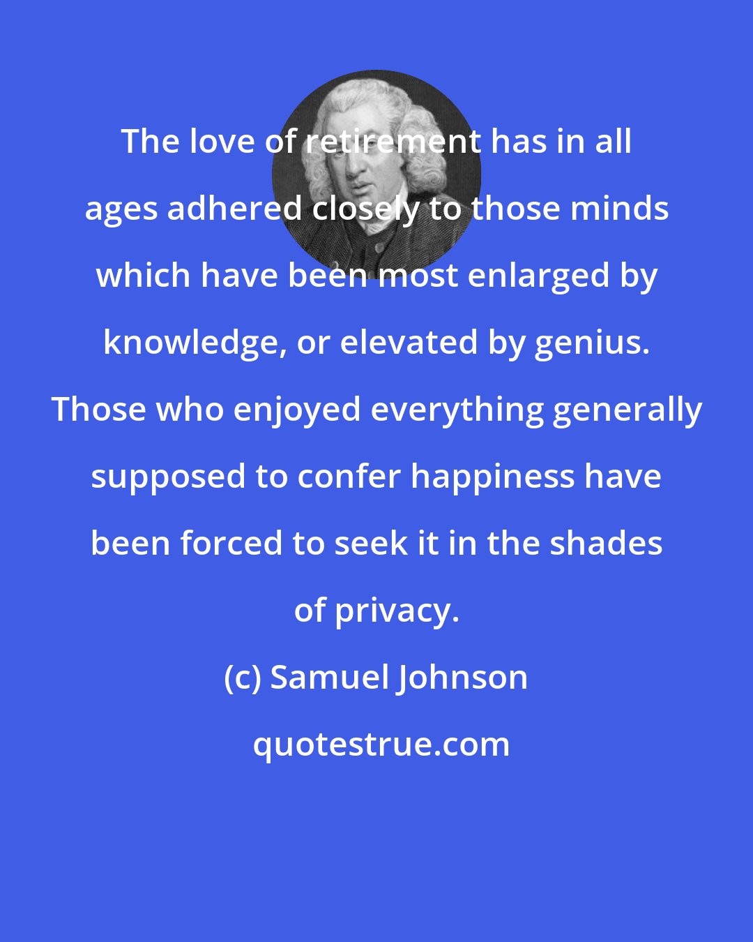 Samuel Johnson: The love of retirement has in all ages adhered closely to those minds which have been most enlarged by knowledge, or elevated by genius. Those who enjoyed everything generally supposed to confer happiness have been forced to seek it in the shades of privacy.