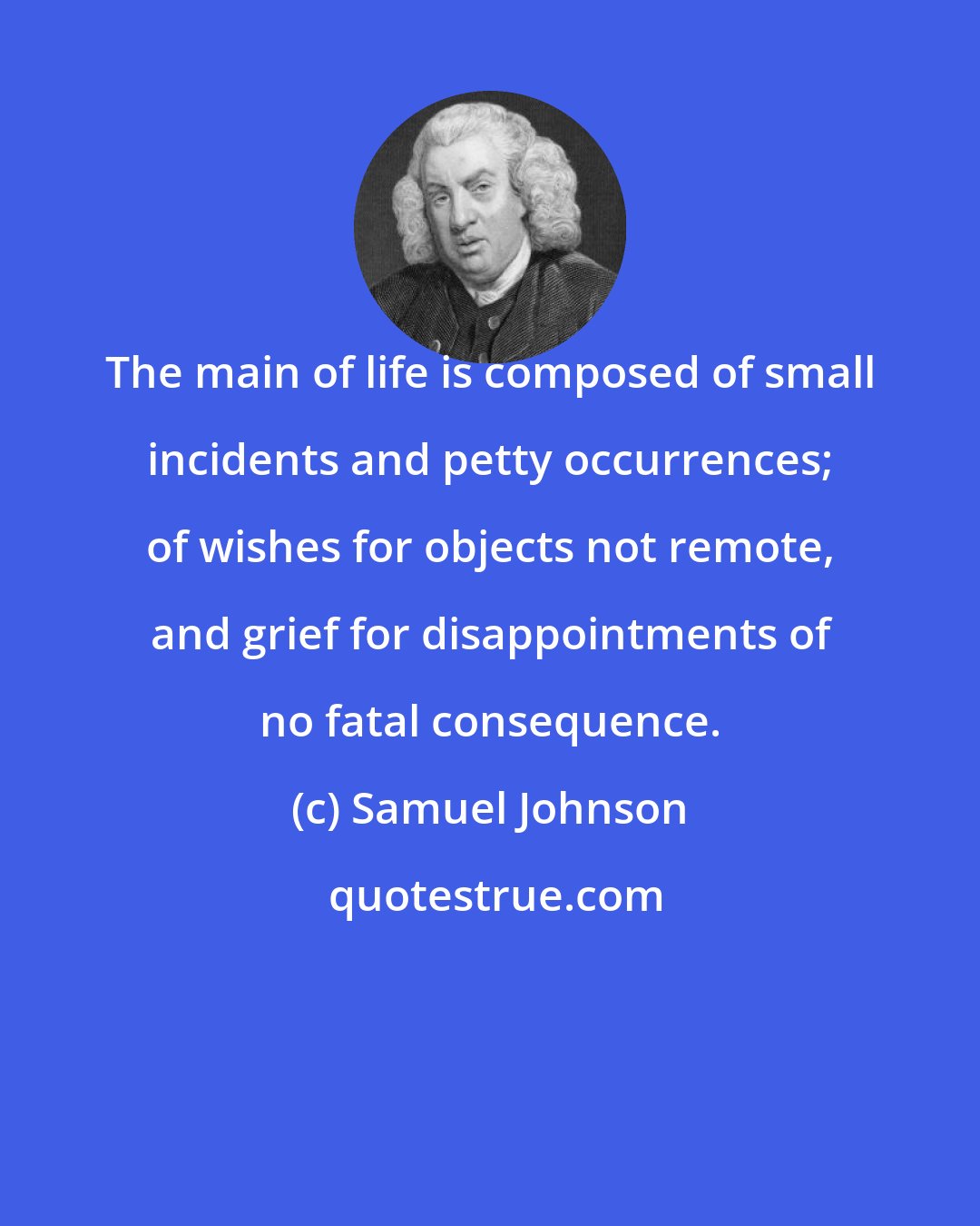 Samuel Johnson: The main of life is composed of small incidents and petty occurrences; of wishes for objects not remote, and grief for disappointments of no fatal consequence.