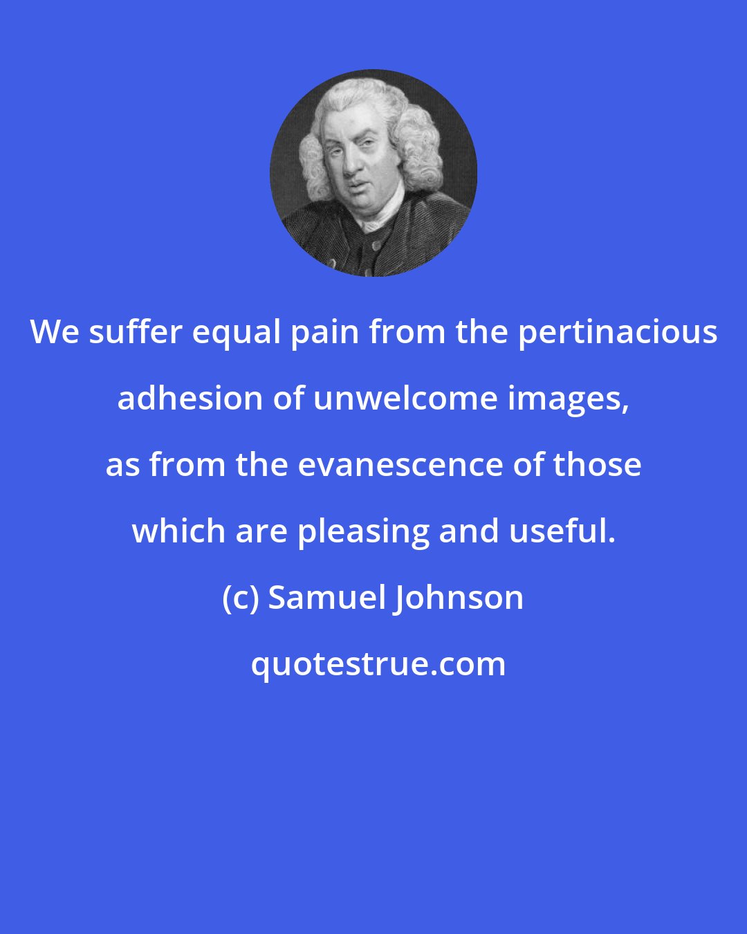 Samuel Johnson: We suffer equal pain from the pertinacious adhesion of unwelcome images, as from the evanescence of those which are pleasing and useful.