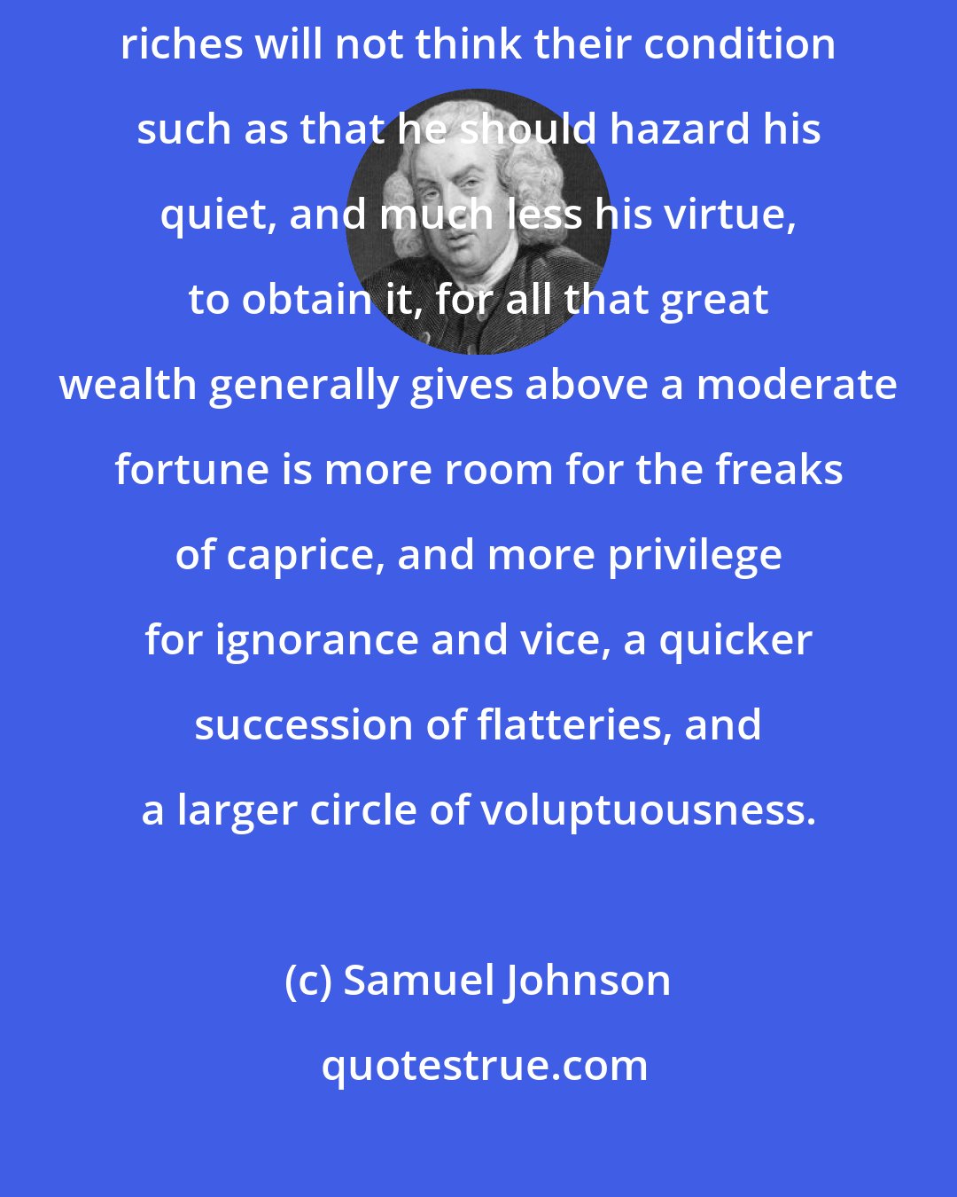 Samuel Johnson: Whosoever shall look heedfully upon those who are eminent for their riches will not think their condition such as that he should hazard his quiet, and much less his virtue, to obtain it, for all that great wealth generally gives above a moderate fortune is more room for the freaks of caprice, and more privilege for ignorance and vice, a quicker succession of flatteries, and a larger circle of voluptuousness.