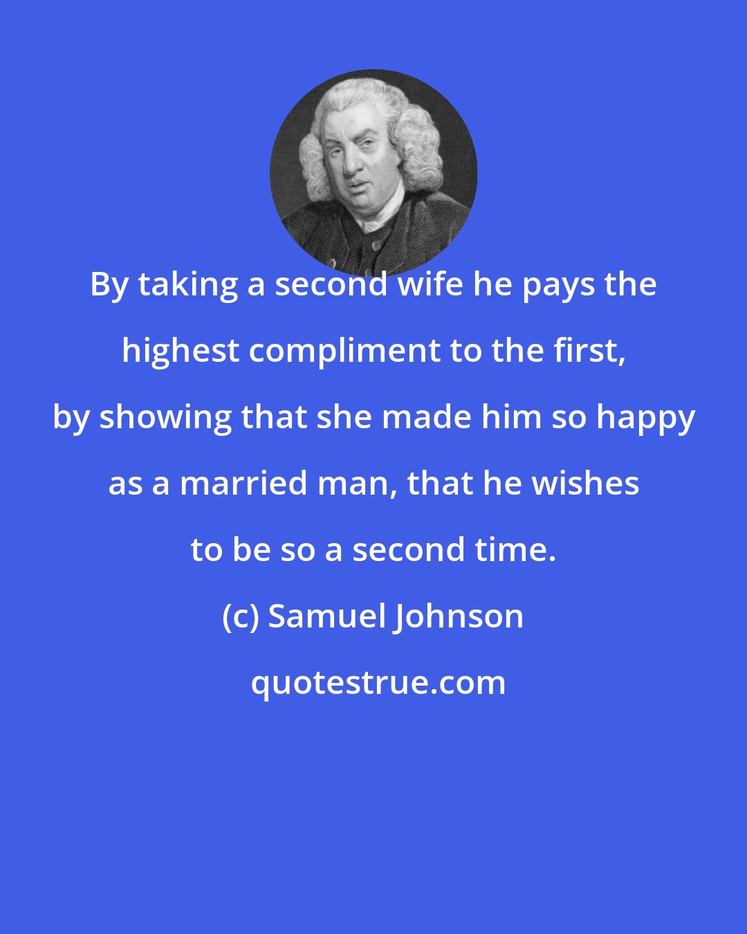 Samuel Johnson: By taking a second wife he pays the highest compliment to the first, by showing that she made him so happy as a married man, that he wishes to be so a second time.