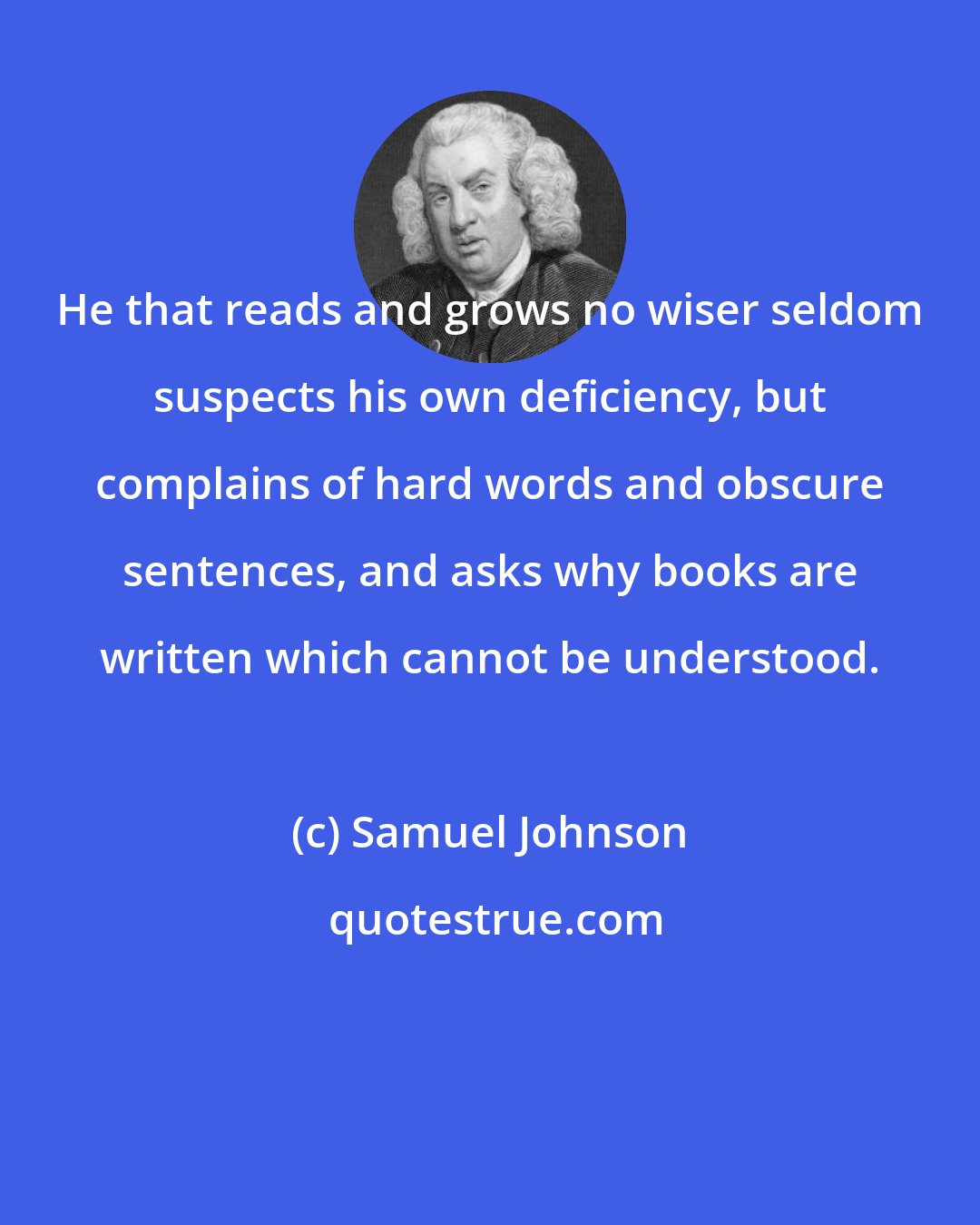 Samuel Johnson: He that reads and grows no wiser seldom suspects his own deficiency, but complains of hard words and obscure sentences, and asks why books are written which cannot be understood.