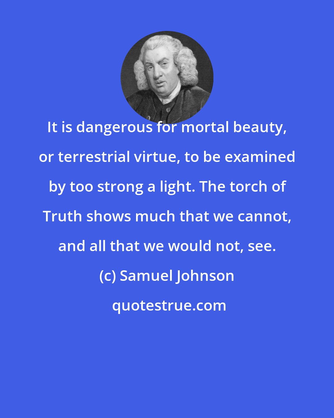 Samuel Johnson: It is dangerous for mortal beauty, or terrestrial virtue, to be examined by too strong a light. The torch of Truth shows much that we cannot, and all that we would not, see.