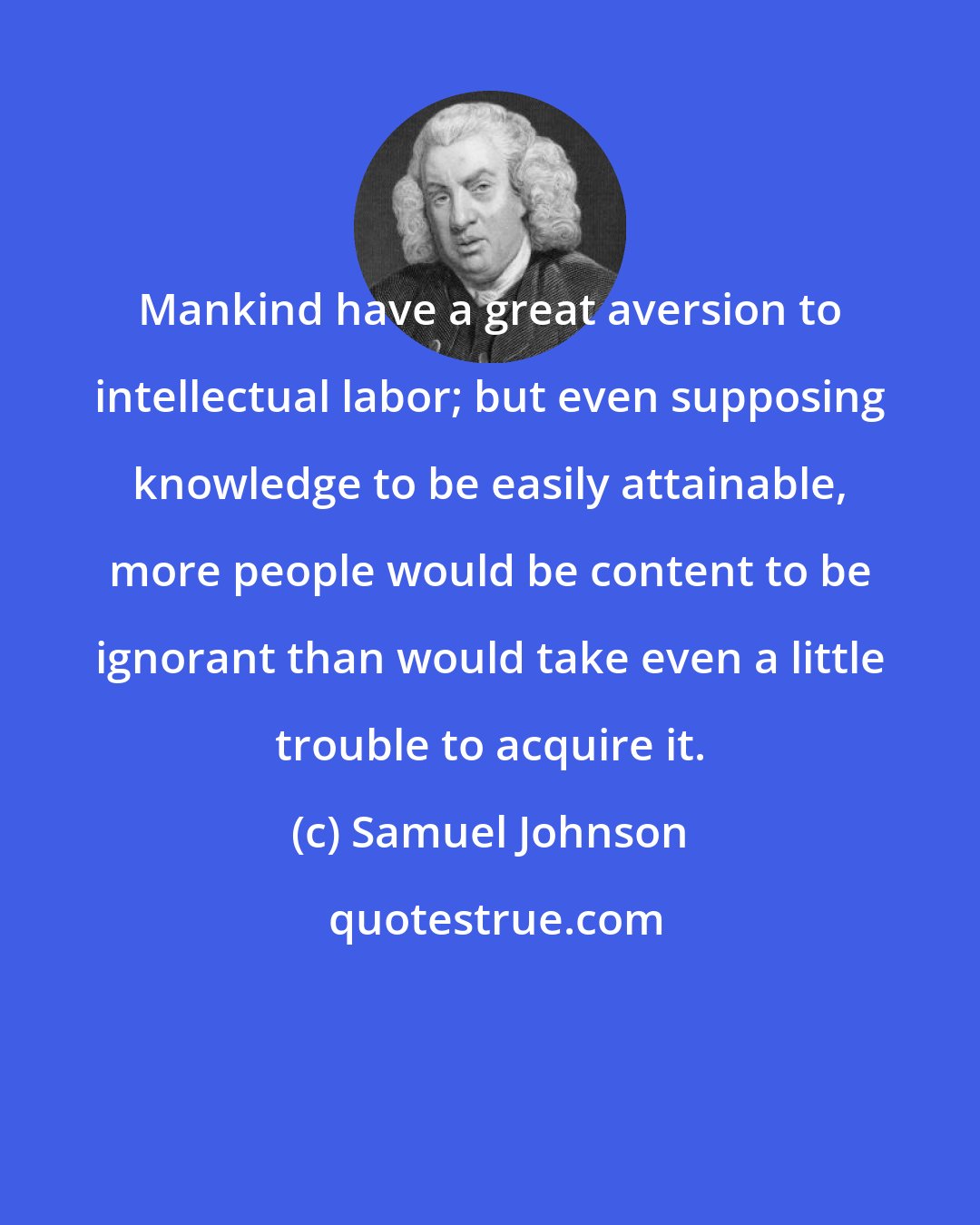 Samuel Johnson: Mankind have a great aversion to intellectual labor; but even supposing knowledge to be easily attainable, more people would be content to be ignorant than would take even a little trouble to acquire it.