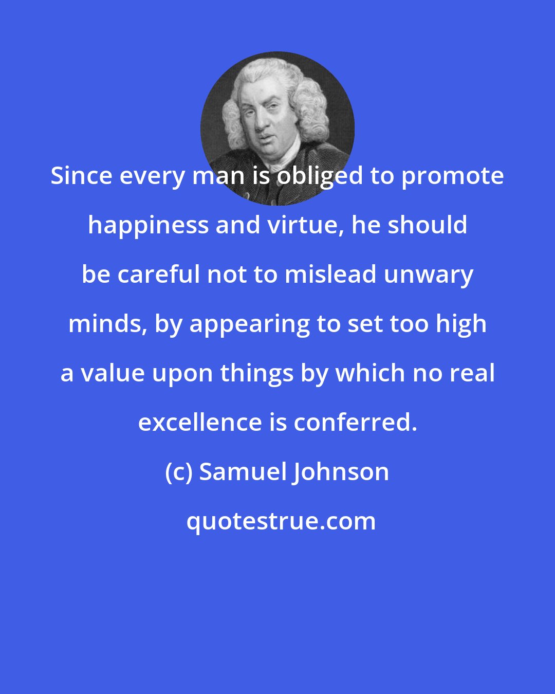 Samuel Johnson: Since every man is obliged to promote happiness and virtue, he should be careful not to mislead unwary minds, by appearing to set too high a value upon things by which no real excellence is conferred.