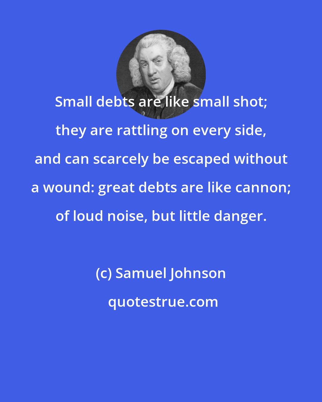 Samuel Johnson: Small debts are like small shot; they are rattling on every side, and can scarcely be escaped without a wound: great debts are like cannon; of loud noise, but little danger.