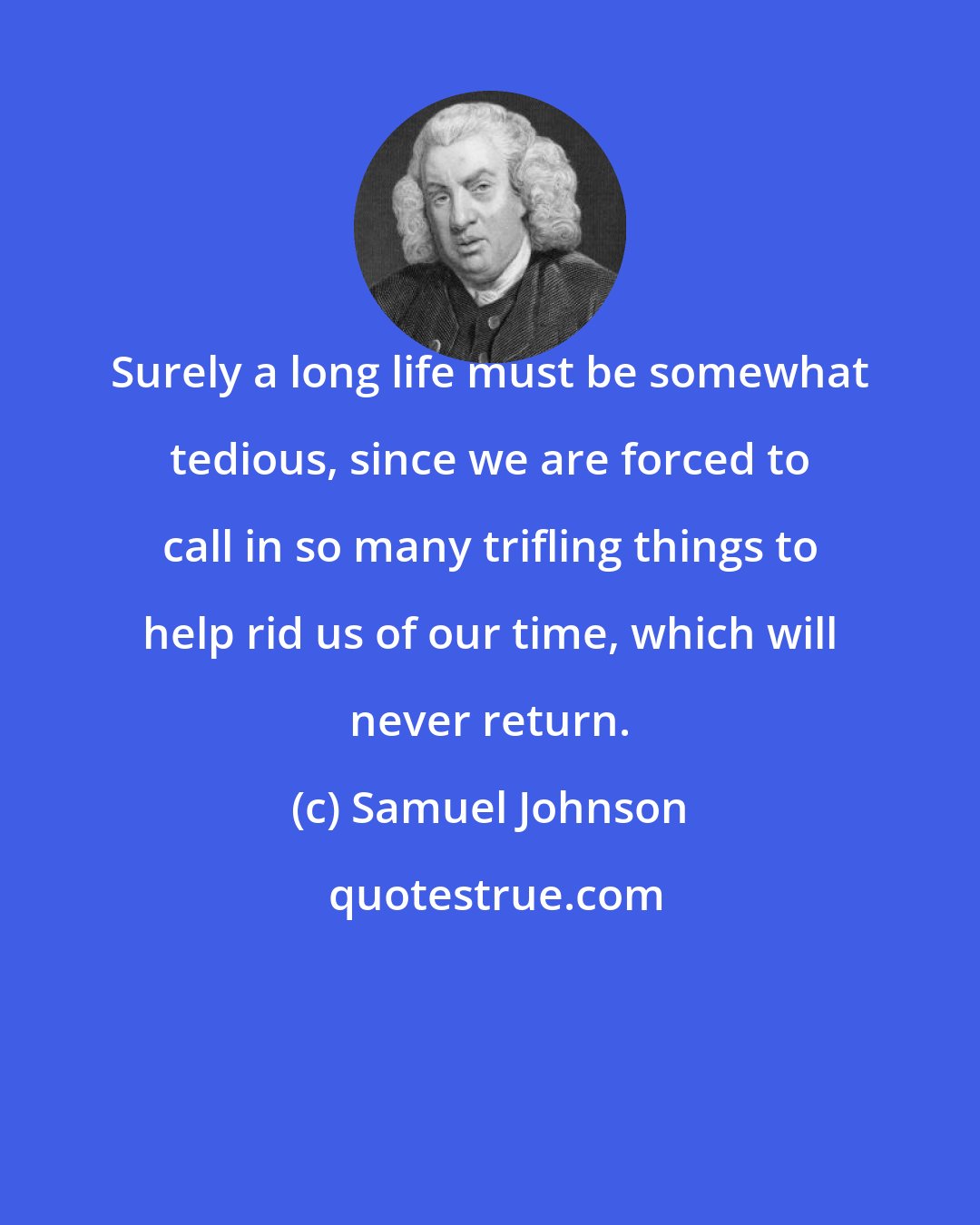 Samuel Johnson: Surely a long life must be somewhat tedious, since we are forced to call in so many trifling things to help rid us of our time, which will never return.