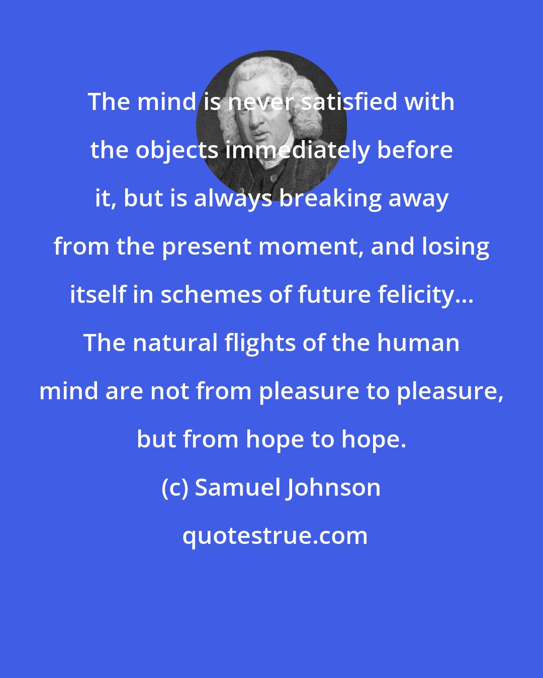 Samuel Johnson: The mind is never satisfied with the objects immediately before it, but is always breaking away from the present moment, and losing itself in schemes of future felicity... The natural flights of the human mind are not from pleasure to pleasure, but from hope to hope.