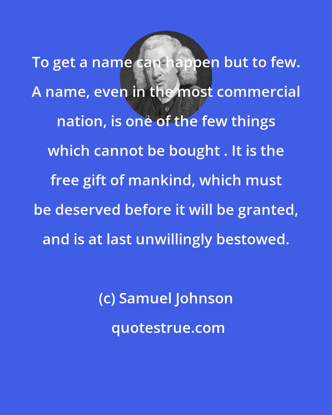 Samuel Johnson: To get a name can happen but to few. A name, even in the most commercial nation, is one of the few things which cannot be bought . It is the free gift of mankind, which must be deserved before it will be granted, and is at last unwillingly bestowed.