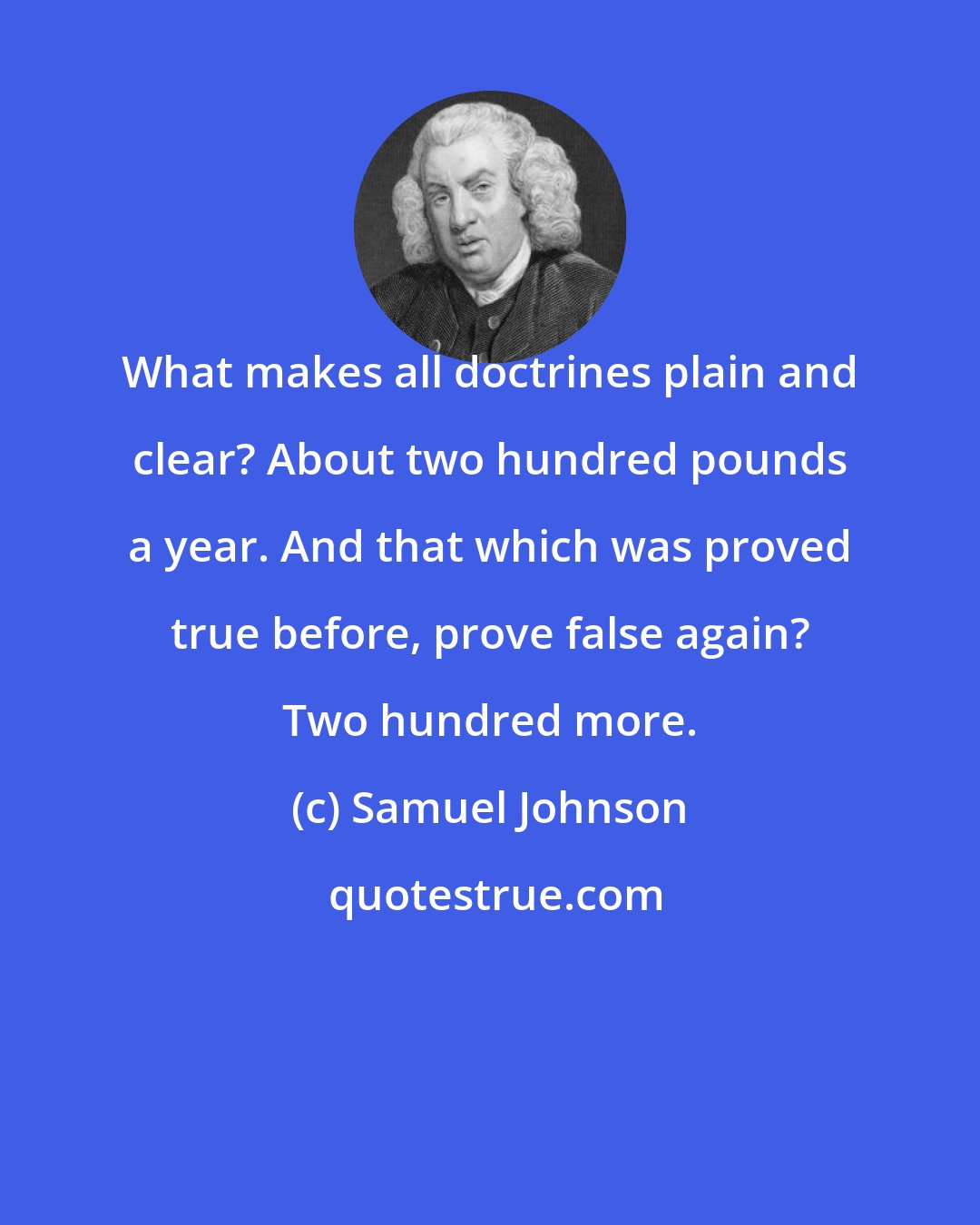 Samuel Johnson: What makes all doctrines plain and clear? About two hundred pounds a year. And that which was proved true before, prove false again? Two hundred more.