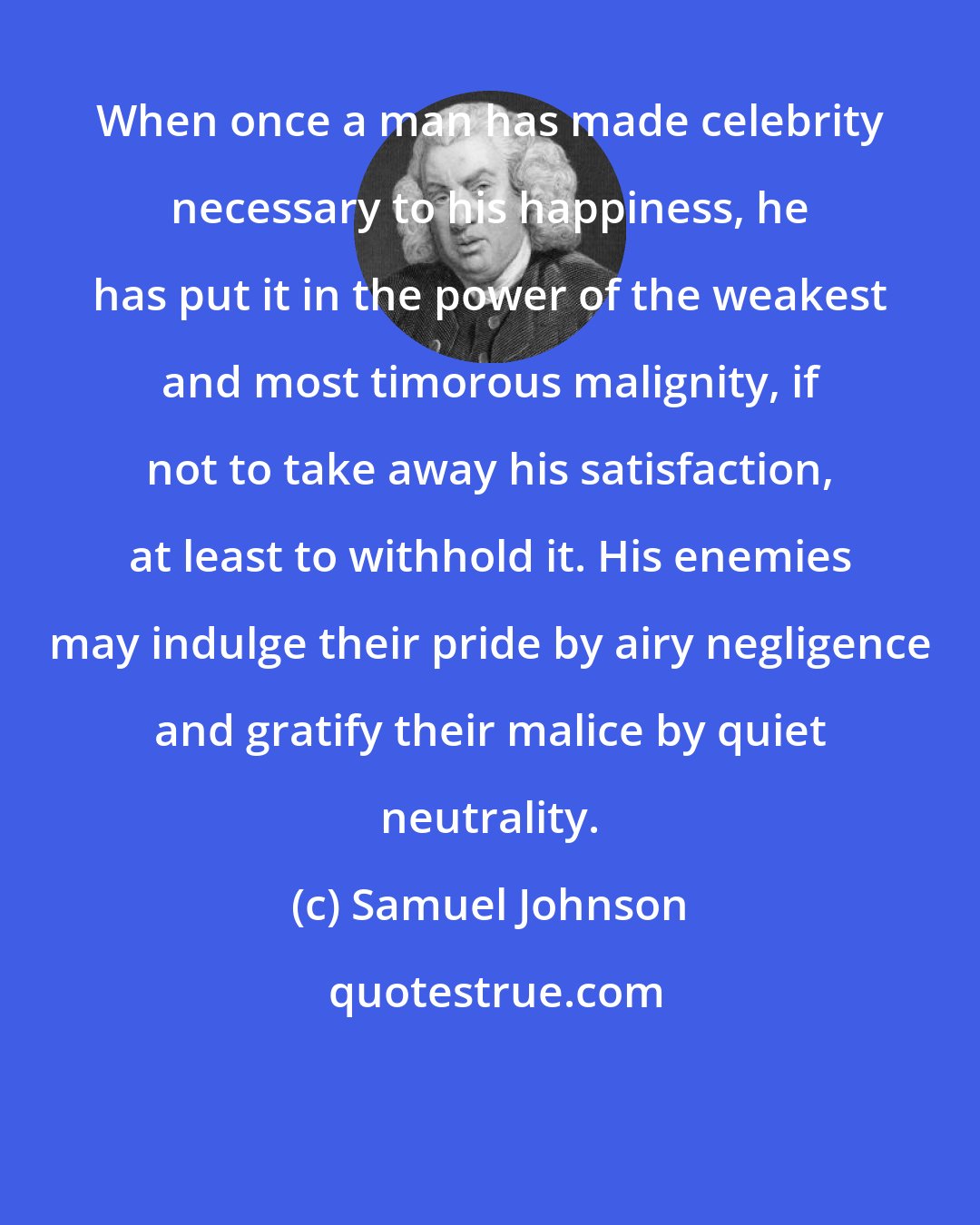 Samuel Johnson: When once a man has made celebrity necessary to his happiness, he has put it in the power of the weakest and most timorous malignity, if not to take away his satisfaction, at least to withhold it. His enemies may indulge their pride by airy negligence and gratify their malice by quiet neutrality.