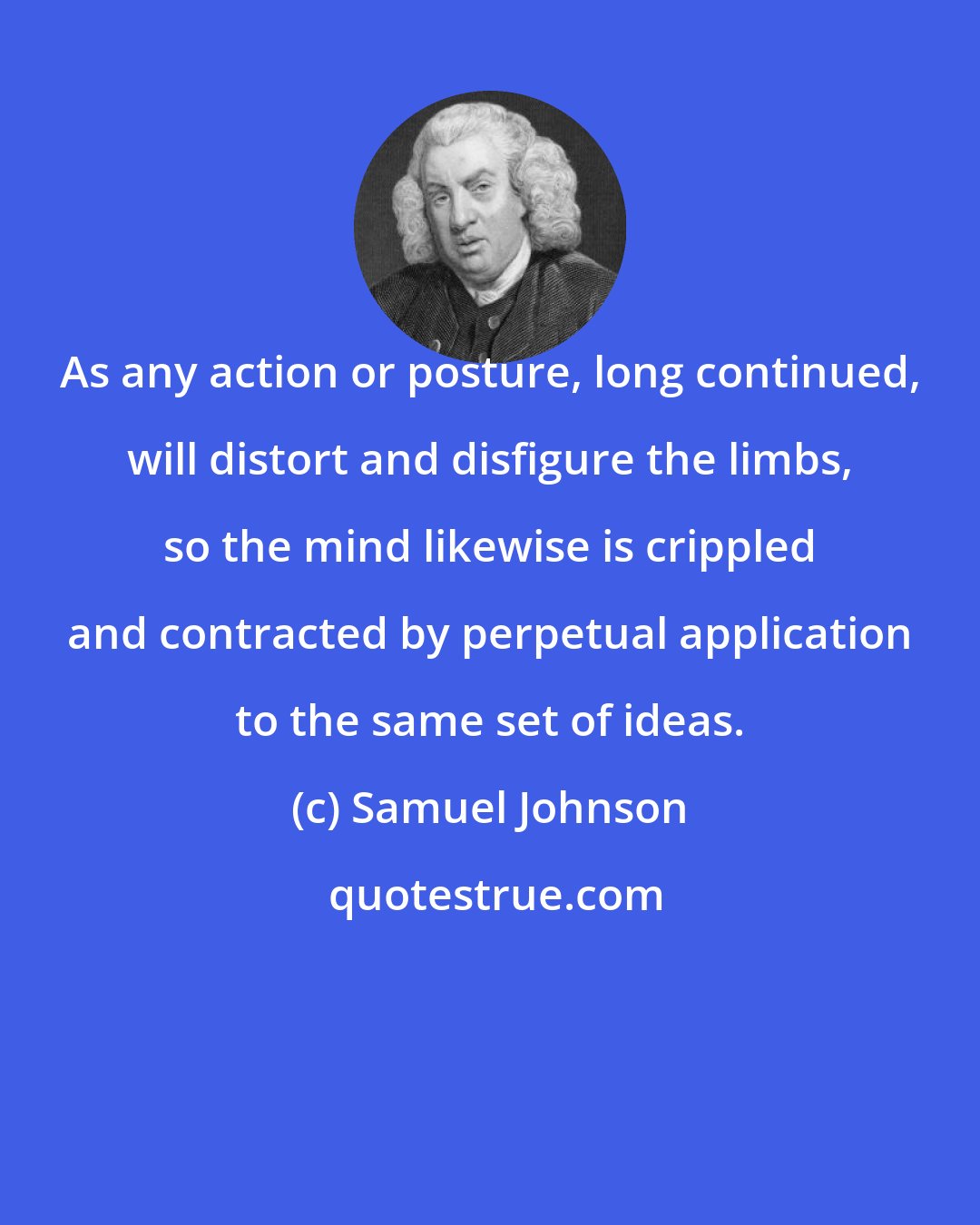 Samuel Johnson: As any action or posture, long continued, will distort and disfigure the limbs, so the mind likewise is crippled and contracted by perpetual application to the same set of ideas.