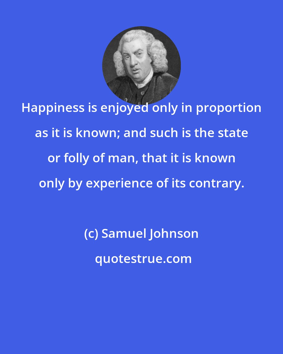 Samuel Johnson: Happiness is enjoyed only in proportion as it is known; and such is the state or folly of man, that it is known only by experience of its contrary.