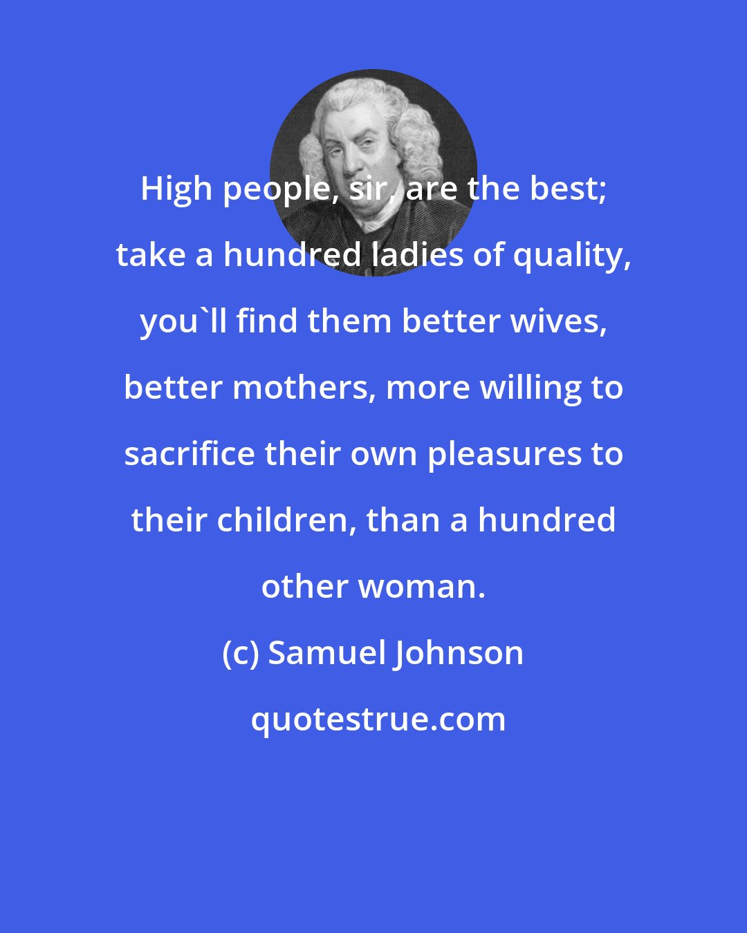 Samuel Johnson: High people, sir, are the best; take a hundred ladies of quality, you'll find them better wives, better mothers, more willing to sacrifice their own pleasures to their children, than a hundred other woman.