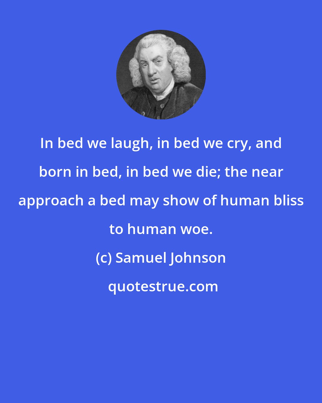 Samuel Johnson: In bed we laugh, in bed we cry, and born in bed, in bed we die; the near approach a bed may show of human bliss to human woe.