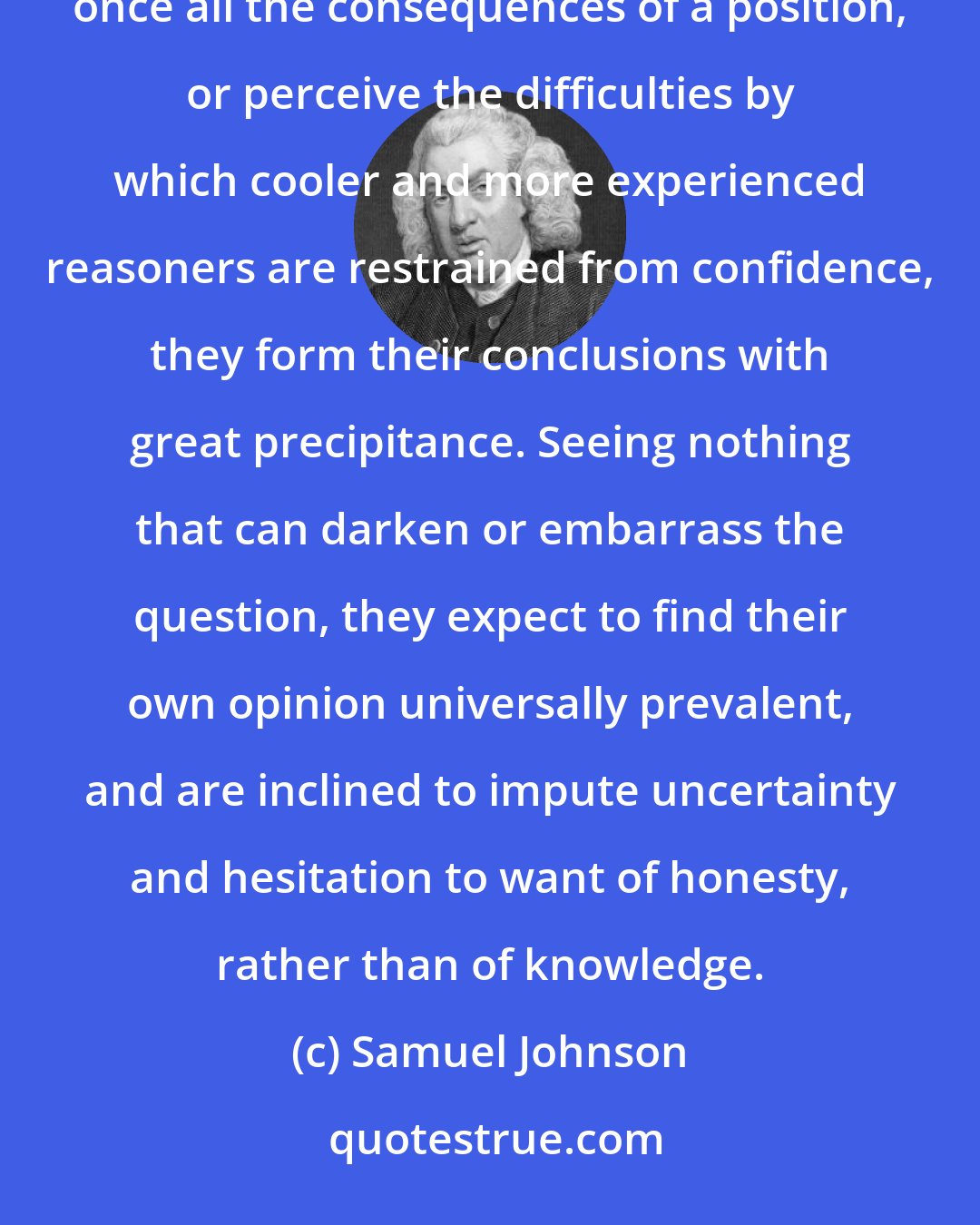 Samuel Johnson: It is very natural for young men to be vehement, acrimonious and severe. For as they seldom comprehend at once all the consequences of a position, or perceive the difficulties by which cooler and more experienced reasoners are restrained from confidence, they form their conclusions with great precipitance. Seeing nothing that can darken or embarrass the question, they expect to find their own opinion universally prevalent, and are inclined to impute uncertainty and hesitation to want of honesty, rather than of knowledge.