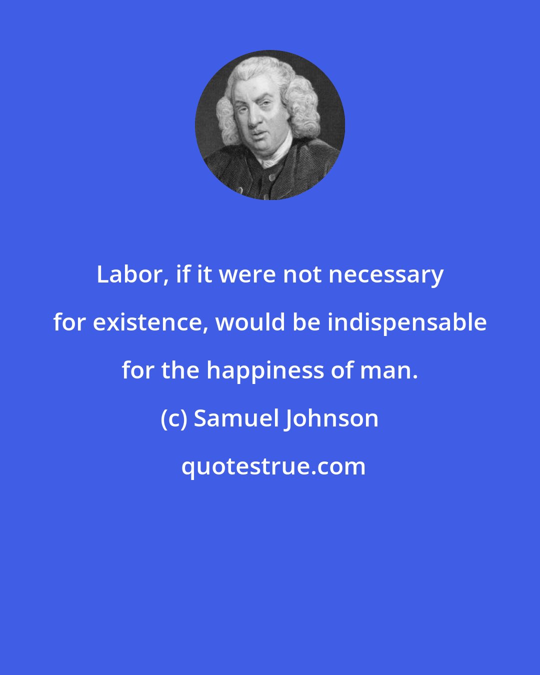 Samuel Johnson: Labor, if it were not necessary for existence, would be indispensable for the happiness of man.