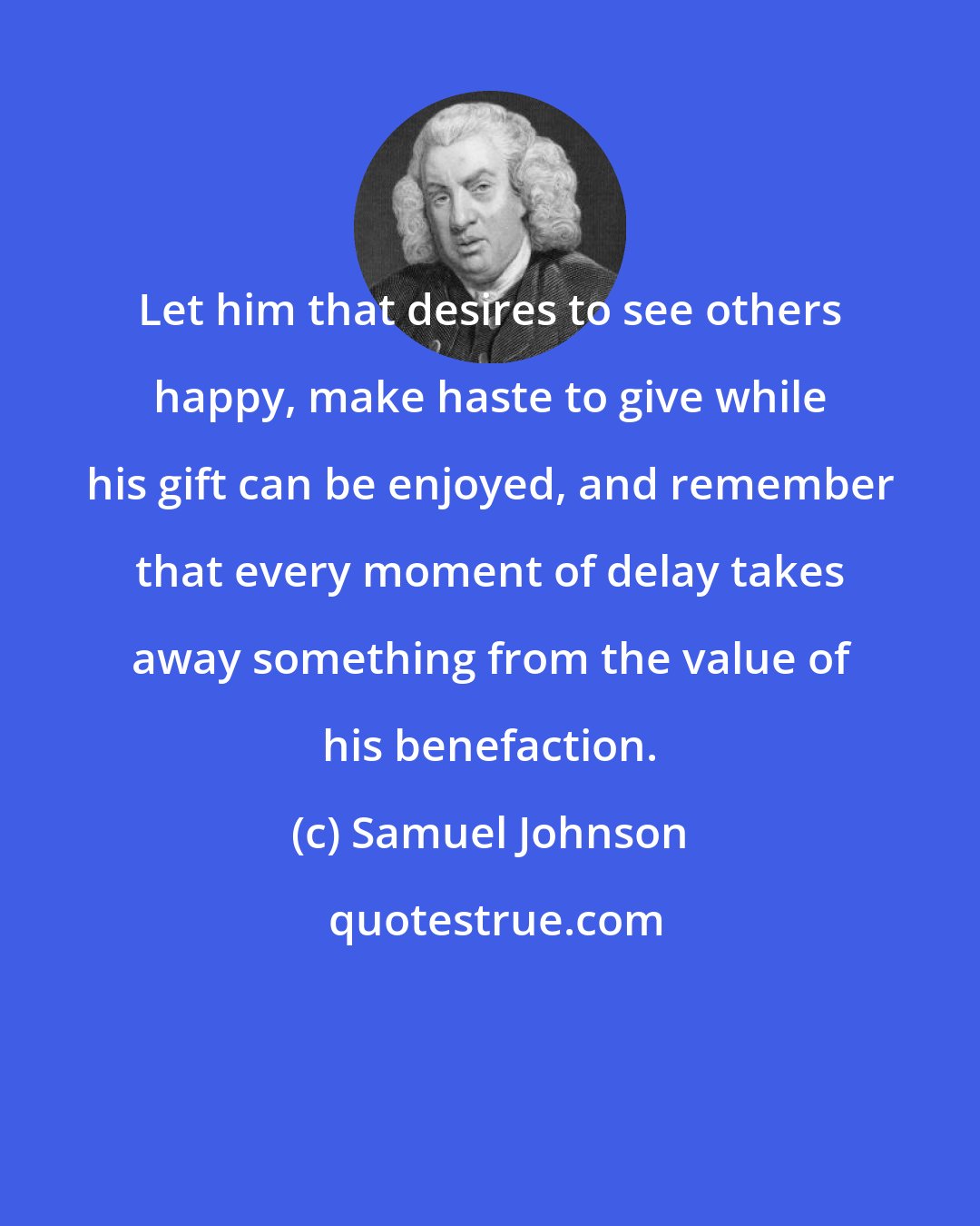 Samuel Johnson: Let him that desires to see others happy, make haste to give while his gift can be enjoyed, and remember that every moment of delay takes away something from the value of his benefaction.