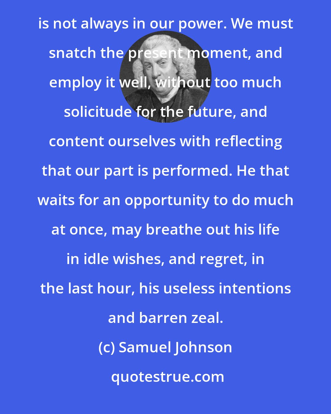 Samuel Johnson: Man is a transitory being, and his designs must partake of the imperfections of their author. To confer duration is not always in our power. We must snatch the present moment, and employ it well, without too much solicitude for the future, and content ourselves with reflecting that our part is performed. He that waits for an opportunity to do much at once, may breathe out his life in idle wishes, and regret, in the last hour, his useless intentions and barren zeal.