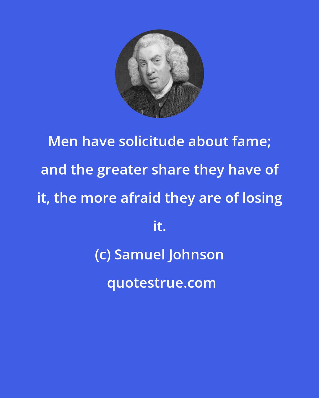 Samuel Johnson: Men have solicitude about fame; and the greater share they have of it, the more afraid they are of losing it.