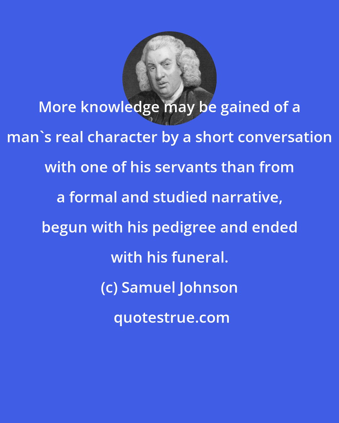 Samuel Johnson: More knowledge may be gained of a man's real character by a short conversation with one of his servants than from a formal and studied narrative, begun with his pedigree and ended with his funeral.