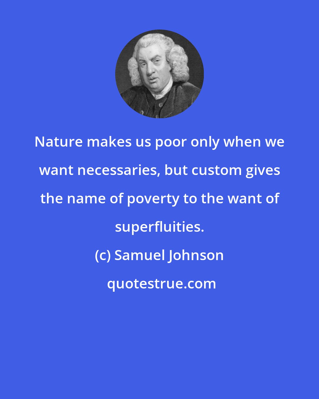 Samuel Johnson: Nature makes us poor only when we want necessaries, but custom gives the name of poverty to the want of superfluities.