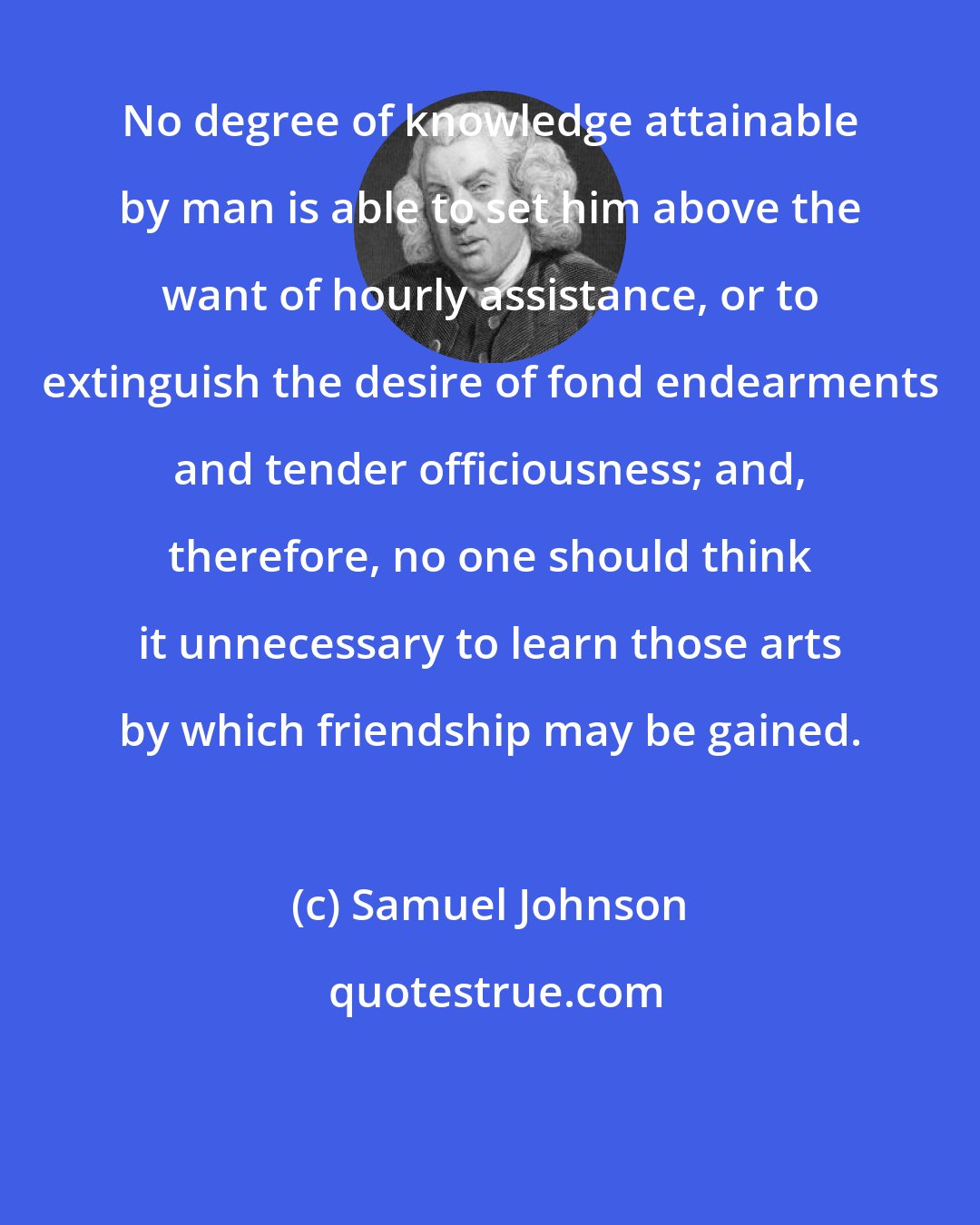 Samuel Johnson: No degree of knowledge attainable by man is able to set him above the want of hourly assistance, or to extinguish the desire of fond endearments and tender officiousness; and, therefore, no one should think it unnecessary to learn those arts by which friendship may be gained.