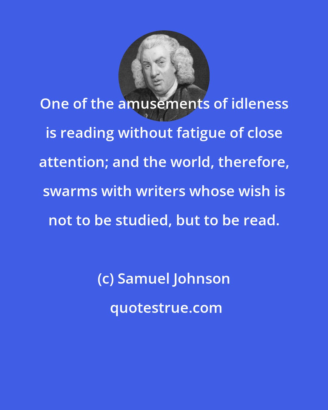 Samuel Johnson: One of the amusements of idleness is reading without fatigue of close attention; and the world, therefore, swarms with writers whose wish is not to be studied, but to be read.