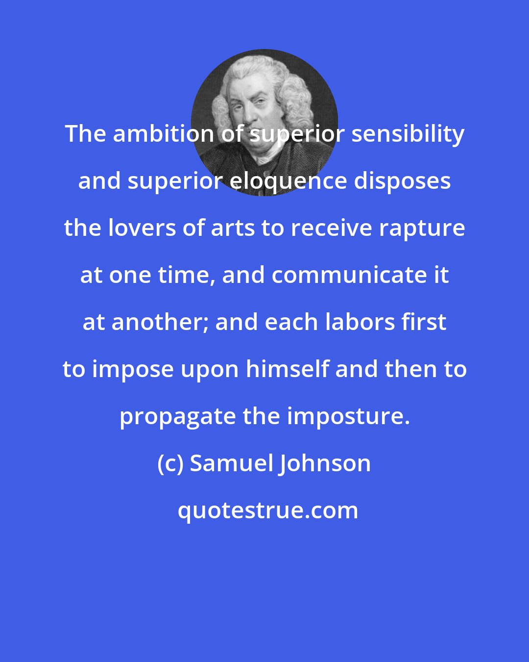 Samuel Johnson: The ambition of superior sensibility and superior eloquence disposes the lovers of arts to receive rapture at one time, and communicate it at another; and each labors first to impose upon himself and then to propagate the imposture.