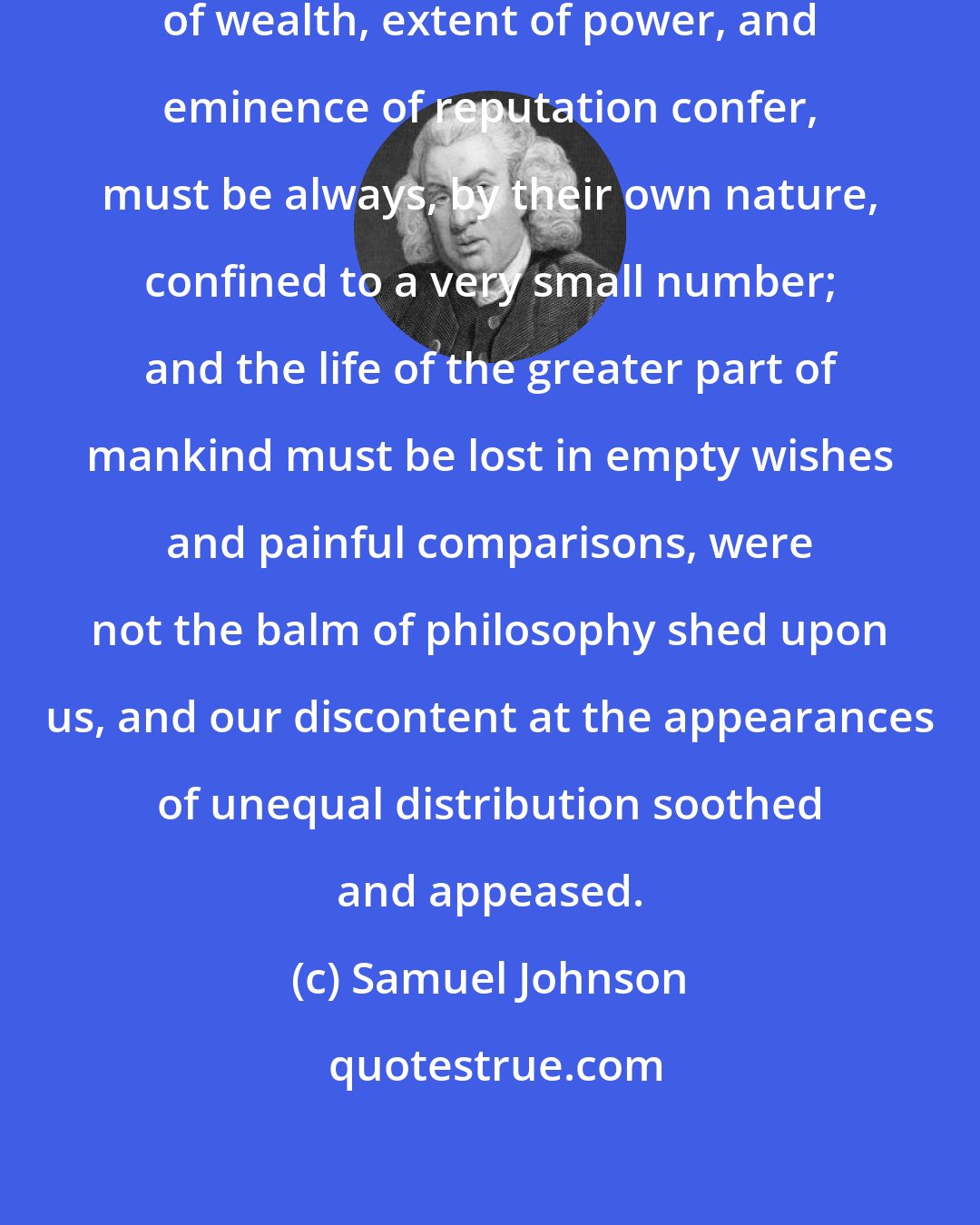 Samuel Johnson: The gratification which affluence of wealth, extent of power, and eminence of reputation confer, must be always, by their own nature, confined to a very small number; and the life of the greater part of mankind must be lost in empty wishes and painful comparisons, were not the balm of philosophy shed upon us, and our discontent at the appearances of unequal distribution soothed and appeased.