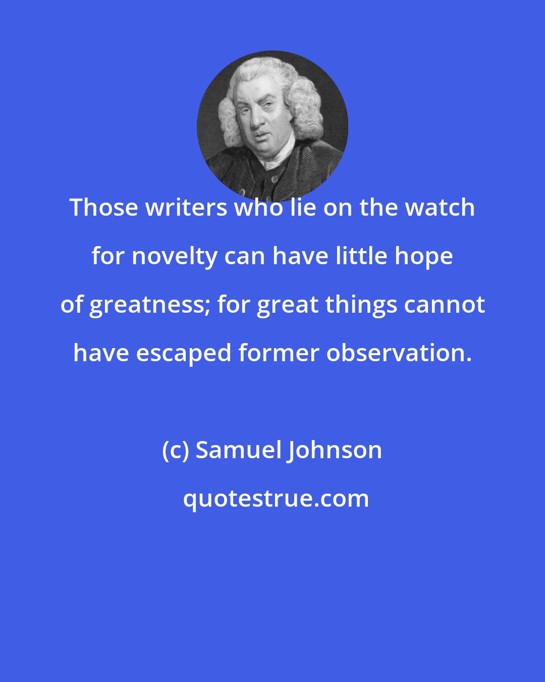 Samuel Johnson: Those writers who lie on the watch for novelty can have little hope of greatness; for great things cannot have escaped former observation.