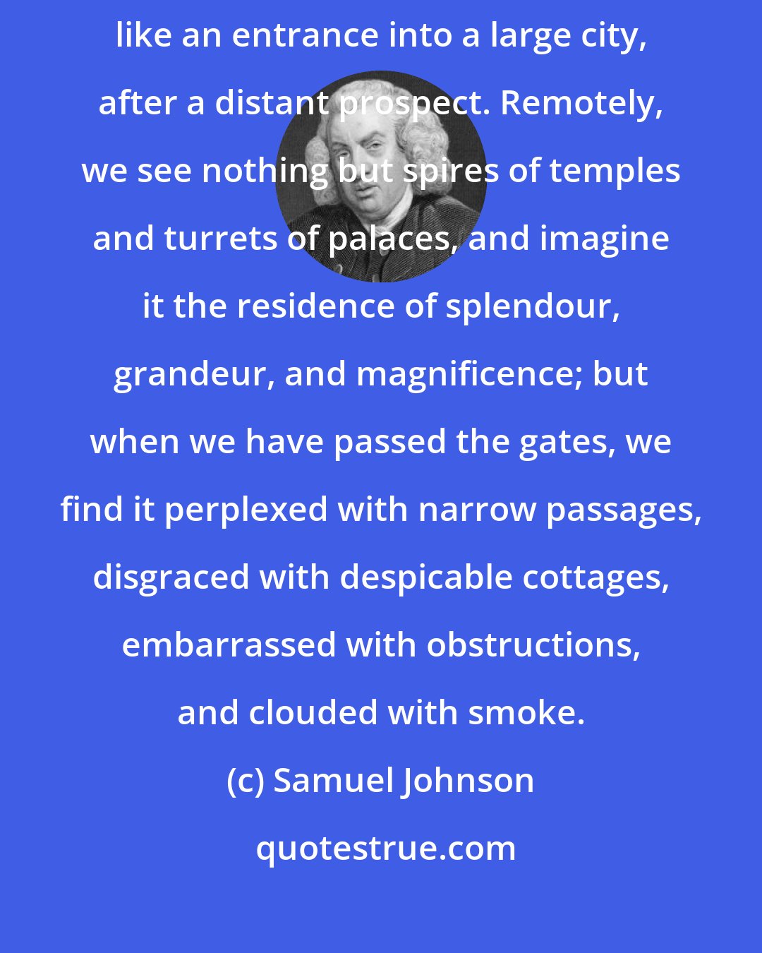 Samuel Johnson: A transition from an author's book to his conversation is too often like an entrance into a large city, after a distant prospect. Remotely, we see nothing but spires of temples and turrets of palaces, and imagine it the residence of splendour, grandeur, and magnificence; but when we have passed the gates, we find it perplexed with narrow passages, disgraced with despicable cottages, embarrassed with obstructions, and clouded with smoke.