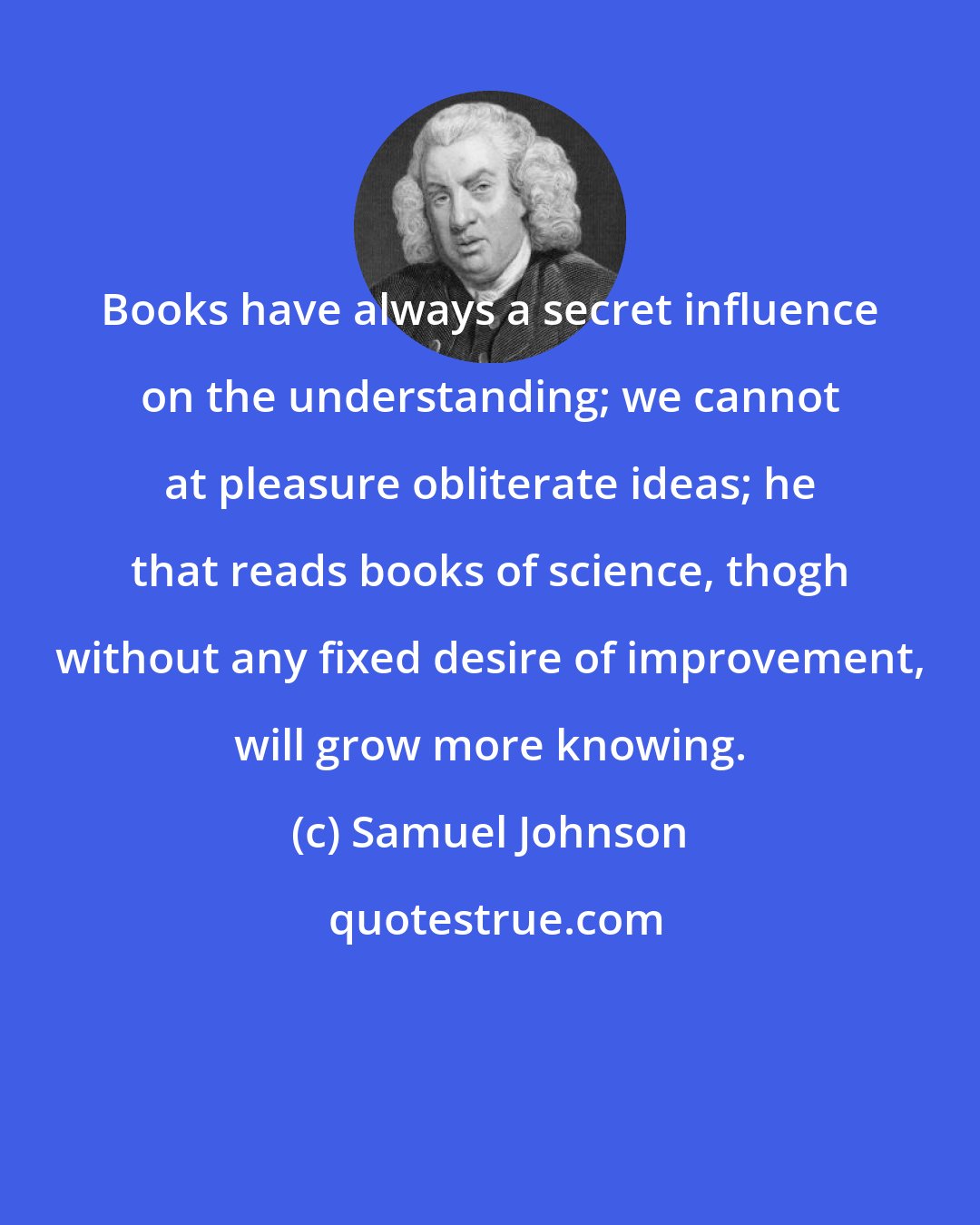 Samuel Johnson: Books have always a secret influence on the understanding; we cannot at pleasure obliterate ideas; he that reads books of science, thogh without any fixed desire of improvement, will grow more knowing.