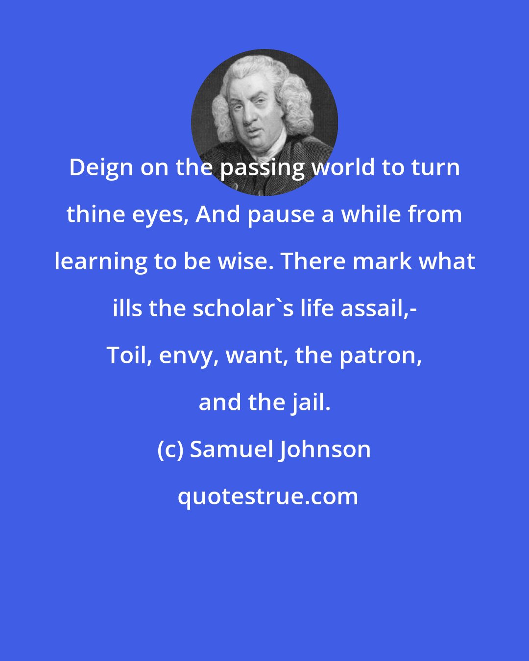 Samuel Johnson: Deign on the passing world to turn thine eyes, And pause a while from learning to be wise. There mark what ills the scholar's life assail,- Toil, envy, want, the patron, and the jail.