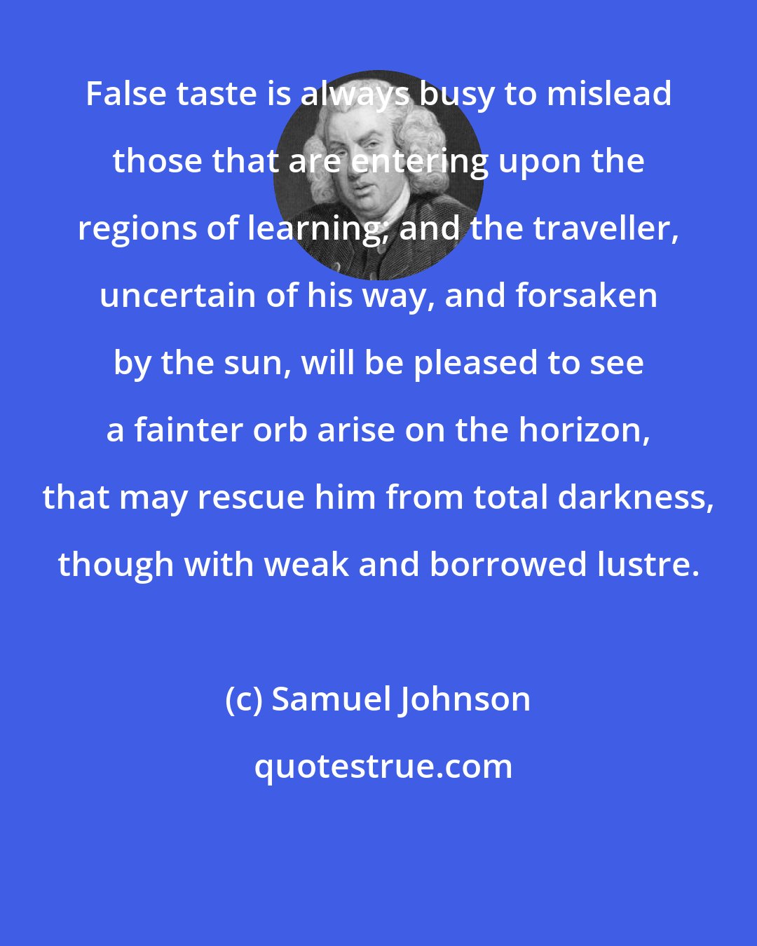 Samuel Johnson: False taste is always busy to mislead those that are entering upon the regions of learning; and the traveller, uncertain of his way, and forsaken by the sun, will be pleased to see a fainter orb arise on the horizon, that may rescue him from total darkness, though with weak and borrowed lustre.