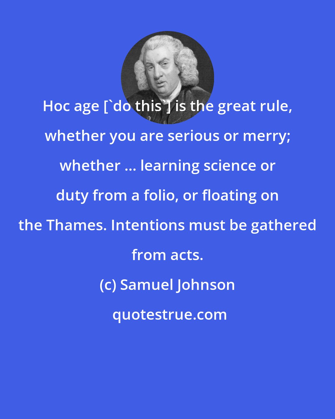 Samuel Johnson: Hoc age ['do this'] is the great rule, whether you are serious or merry; whether ... learning science or duty from a folio, or floating on the Thames. Intentions must be gathered from acts.