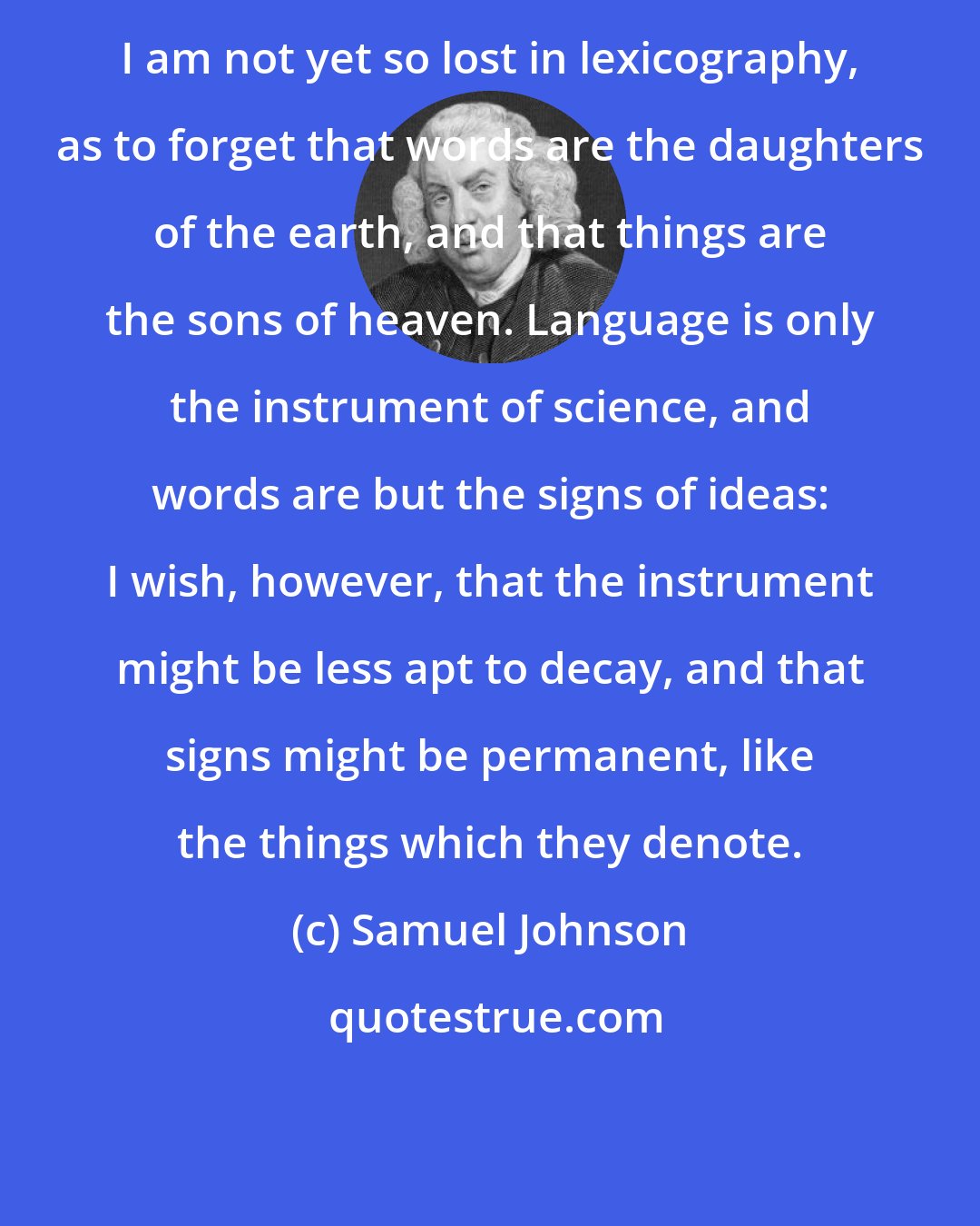 Samuel Johnson: I am not yet so lost in lexicography, as to forget that words are the daughters of the earth, and that things are the sons of heaven. Language is only the instrument of science, and words are but the signs of ideas: I wish, however, that the instrument might be less apt to decay, and that signs might be permanent, like the things which they denote.