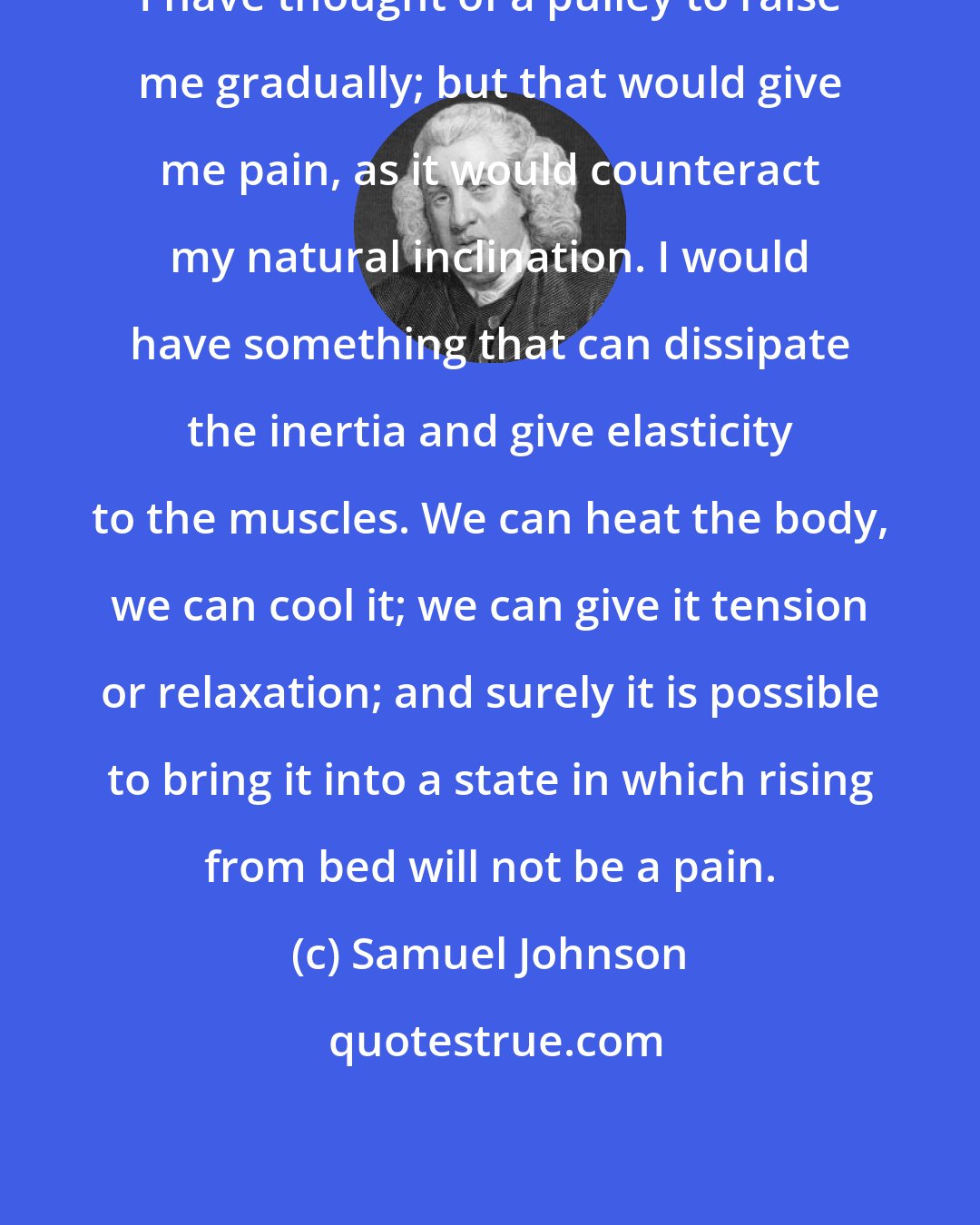 Samuel Johnson: I have thought of a pulley to raise me gradually; but that would give me pain, as it would counteract my natural inclination. I would have something that can dissipate the inertia and give elasticity to the muscles. We can heat the body, we can cool it; we can give it tension or relaxation; and surely it is possible to bring it into a state in which rising from bed will not be a pain.
